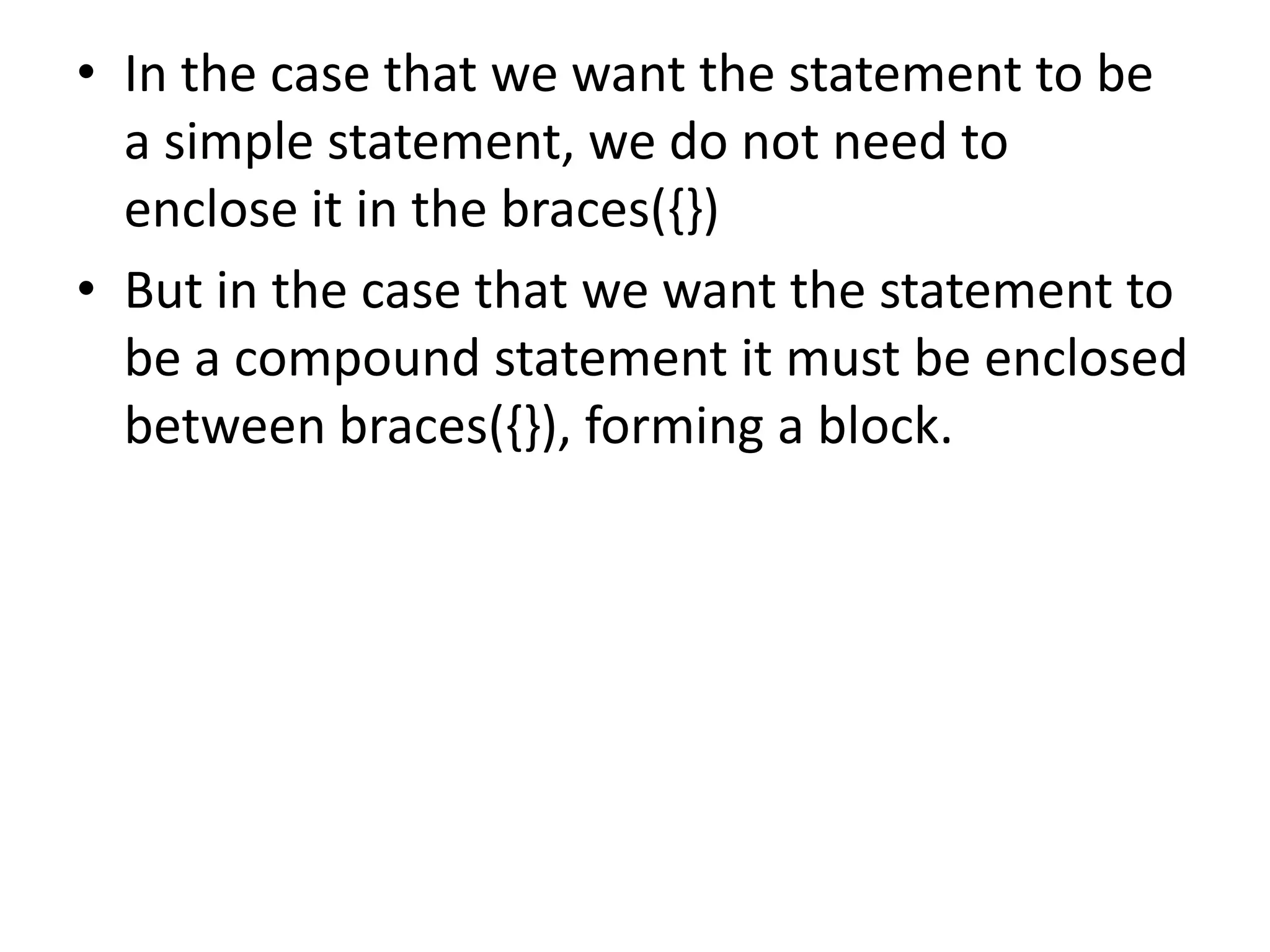 In the case that we want the statement to be a simple statement, we do not need to enclose it in the braces({})But in the case that we want the statement to be a compound statement it must be enclosed between braces({}), forming a block.
