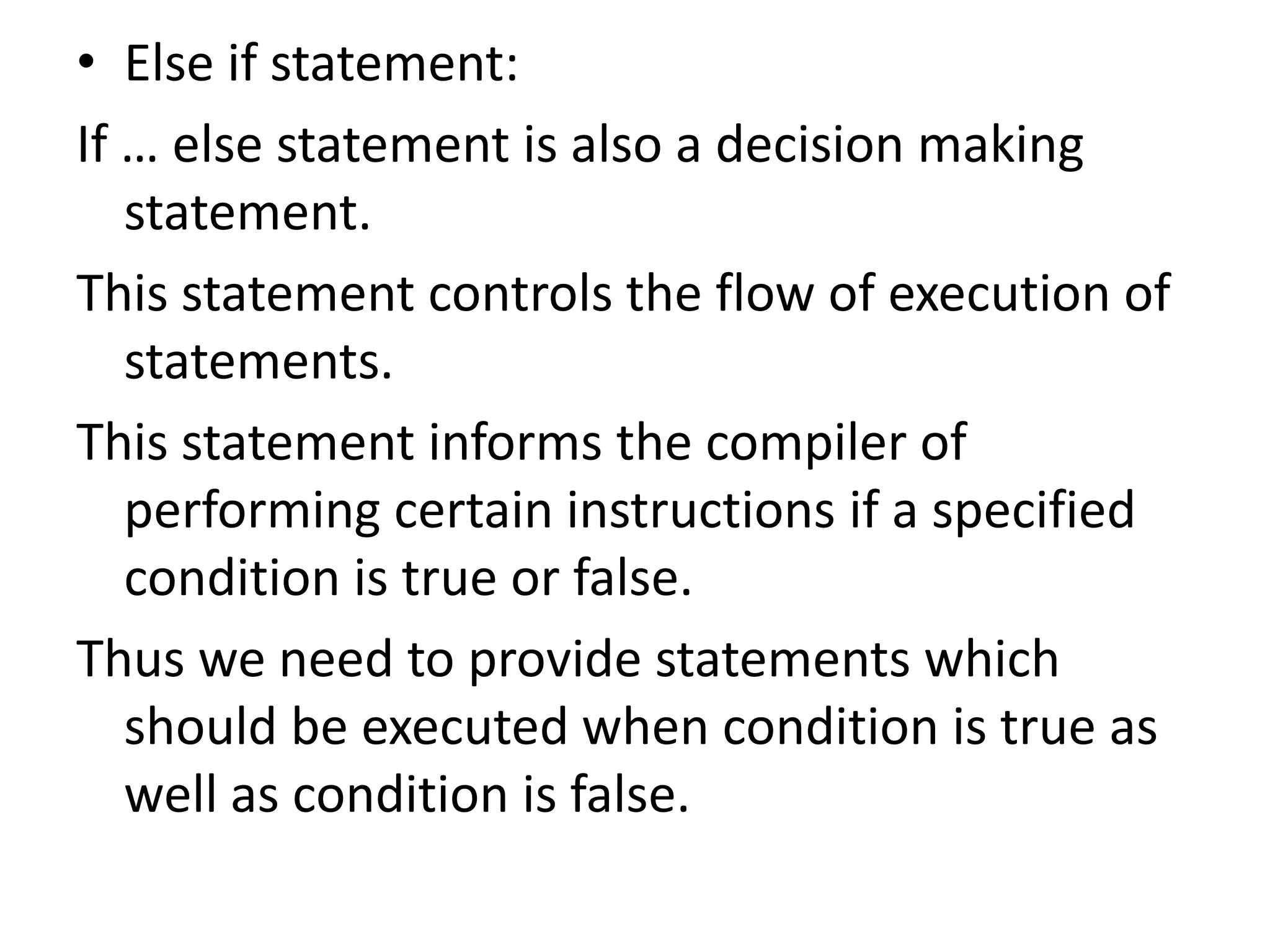 Else if statement: If … else statement is also a decision making statement.This statement controls the flow of execution of statements.This statement informs the compiler of performing certain instructions if a specified condition is true or false.Thus we need to provide statements which should be executed when condition is true as well as condition is false.