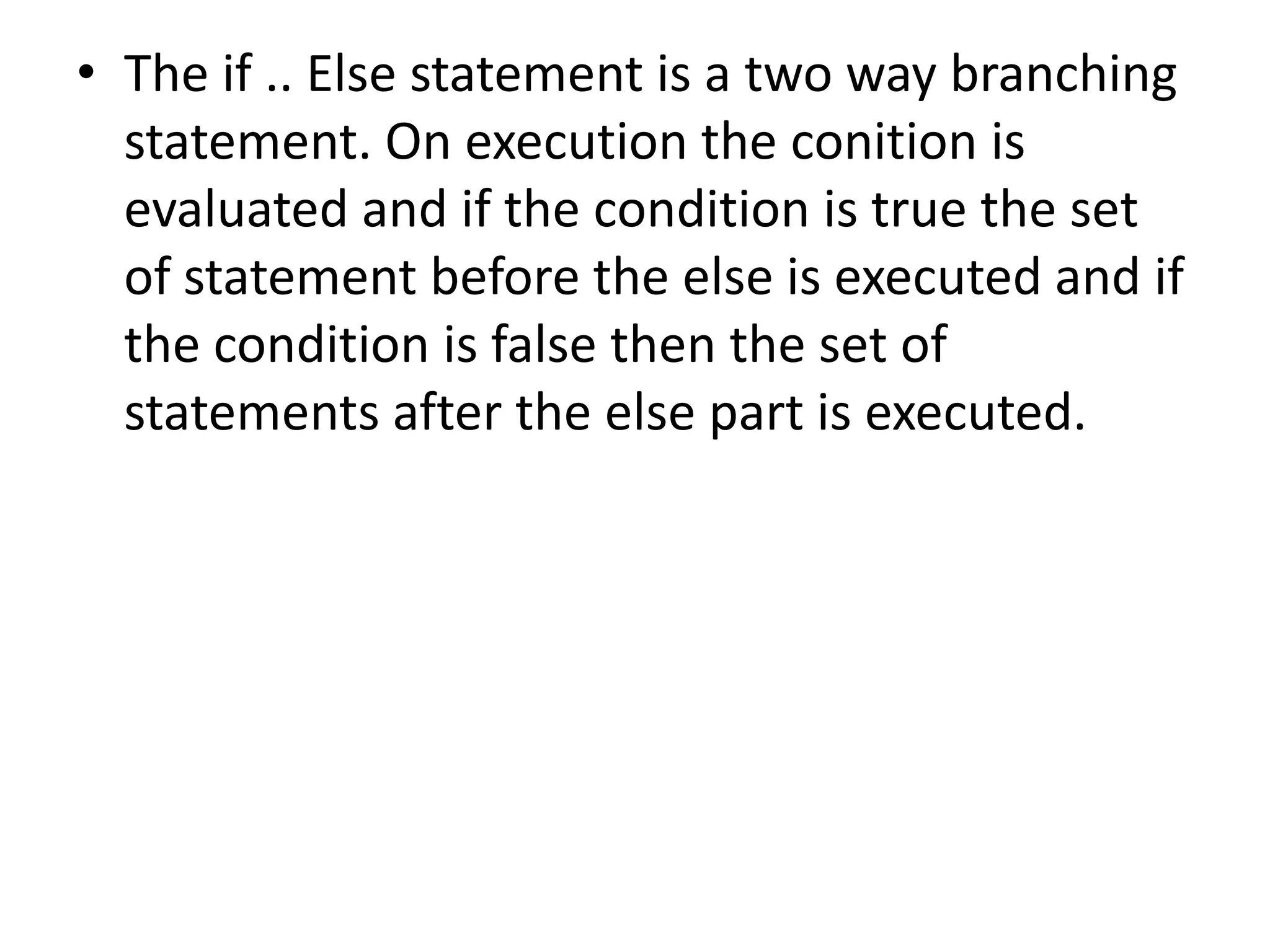 The if .. Else statement is a two way branching statement. On execution the conition is evaluated and if the condition is true the set of statement before the else is executed and if the condition is false then the set of statements after the else part is executed.