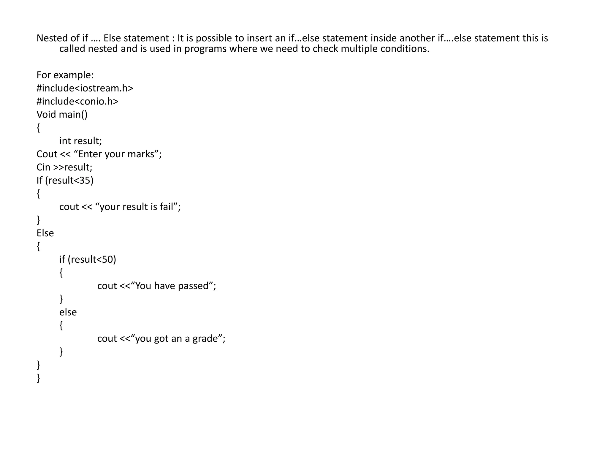 Nested of if …. Else statement : It is possible to insert an if…else statement inside another if….else statement this is called nested and is used in programs where we need to check multiple conditions.For example:  #include<iostream.h>#include<conio.h>Void main(){int result;Cout << “Enter your marks”;Cin >>result;If (result<35){cout << “your result is fail”;}Else{	if (result<50)	{cout <<“You have passed”;	}	else	{cout <<“you got an a grade”;	}}}
