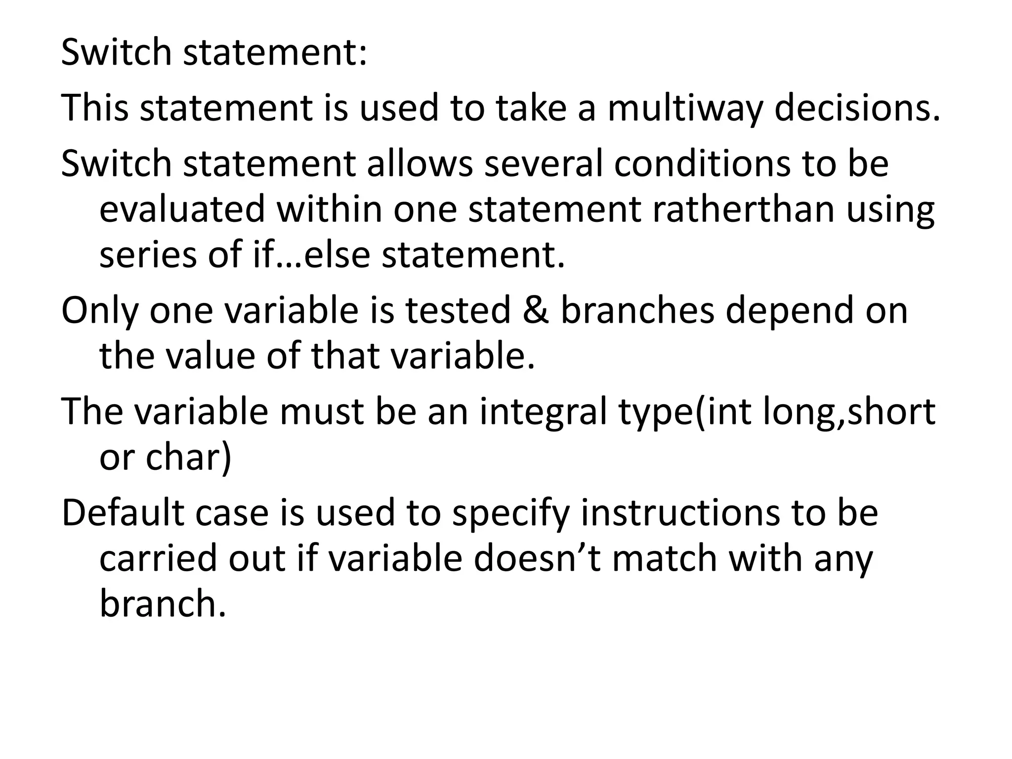 Switch statement: This statement is used to take a multiway decisions.Switch statement allows several conditions to be evaluated within one statement ratherthan using series of if…else statement.Only one variable is tested & branches depend on the value of that variable.The variable must be an integral type(intlong,short or char)Default case is used to specify instructions to be carried out if variable doesn’t match with any branch.