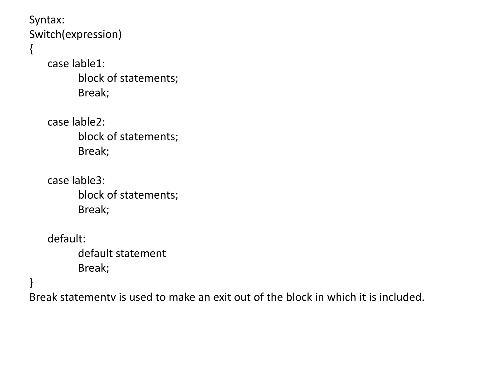 Syntax:Switch(expression){	case lable1:		block of statements;		Break;	case lable2:		block of statements;		Break;	case lable3:		block of statements;		Break;	default:		default statement		Break;}Break statementv is used to make an exit out of the block in which it is included.