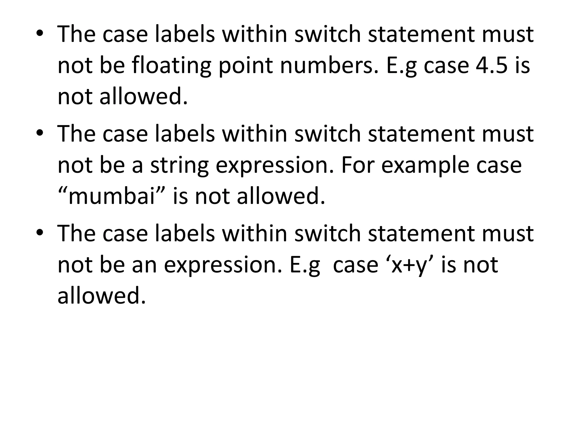 The case labels within switch statement must not be floating point numbers. E.g case 4.5 is not allowed.The case labels within switch statement must not be a string expression. For example case “mumbai” is not allowed.The case labels within switch statement must not be an expression. E.g  case ‘x+y’ is not allowed.