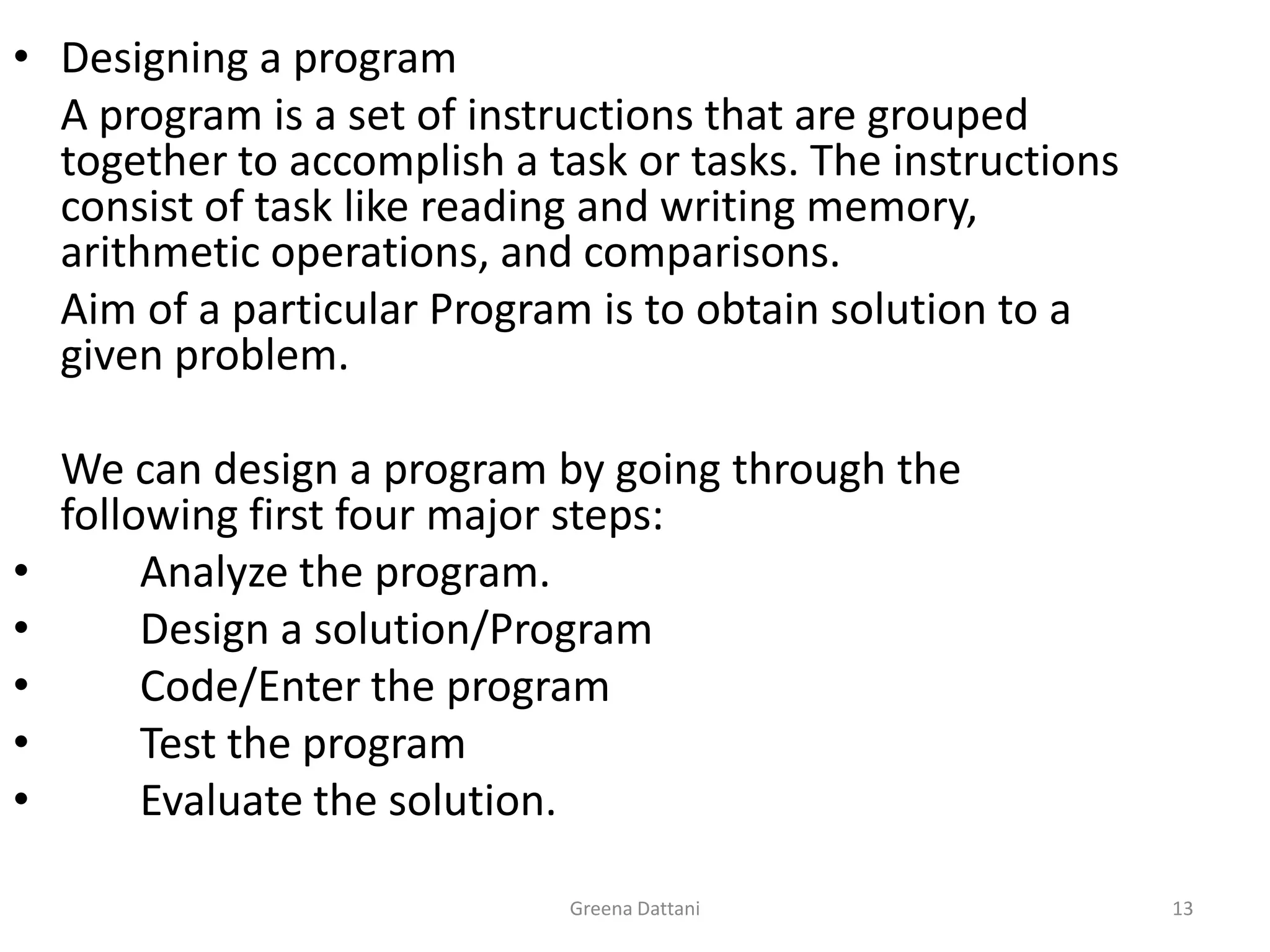 Greena Dattani13Designing a program	A program is a set of instructions that are grouped together to accomplish a task or tasks. The instructions consist of task like reading and writing memory, arithmetic operations, and comparisons.	Aim of a particular Program is to obtain solution to a given problem.	We can design a program by going through the following first four major steps:	Analyze the program.	Design a solution/Program	Code/Enter the program 	Test the program	Evaluate the solution.