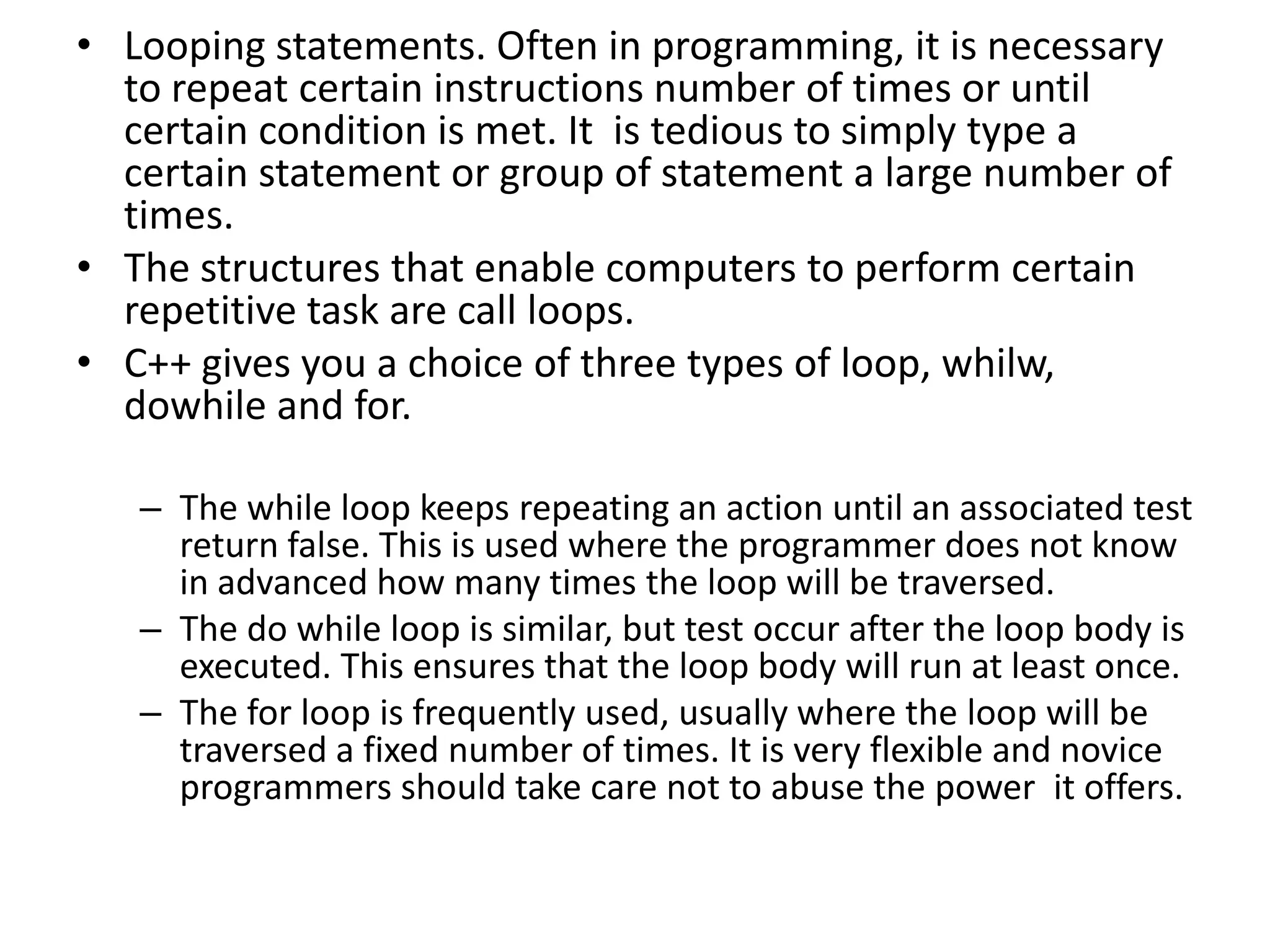 Looping statements. Often in programming, it is necessary to repeat certain instructions number of times or until certain condition is met. It  is tedious to simply type a certain statement or group of statement a large number of times. The structures that enable computers to perform certain repetitive task are call loops.C++ gives you a choice of three types of loop, whilw, dowhile and for.The while loop keeps repeating an action until an associated test return false. This is used where the programmer does not know in advanced how many times the loop will be traversed.The do while loop is similar, but test occur after the loop body is executed. This ensures that the loop body will run at least once.The for loop is frequently used, usually where the loop will be traversed a fixed number of times. It is very flexible and novice programmers should take care not to abuse the power  it offers.