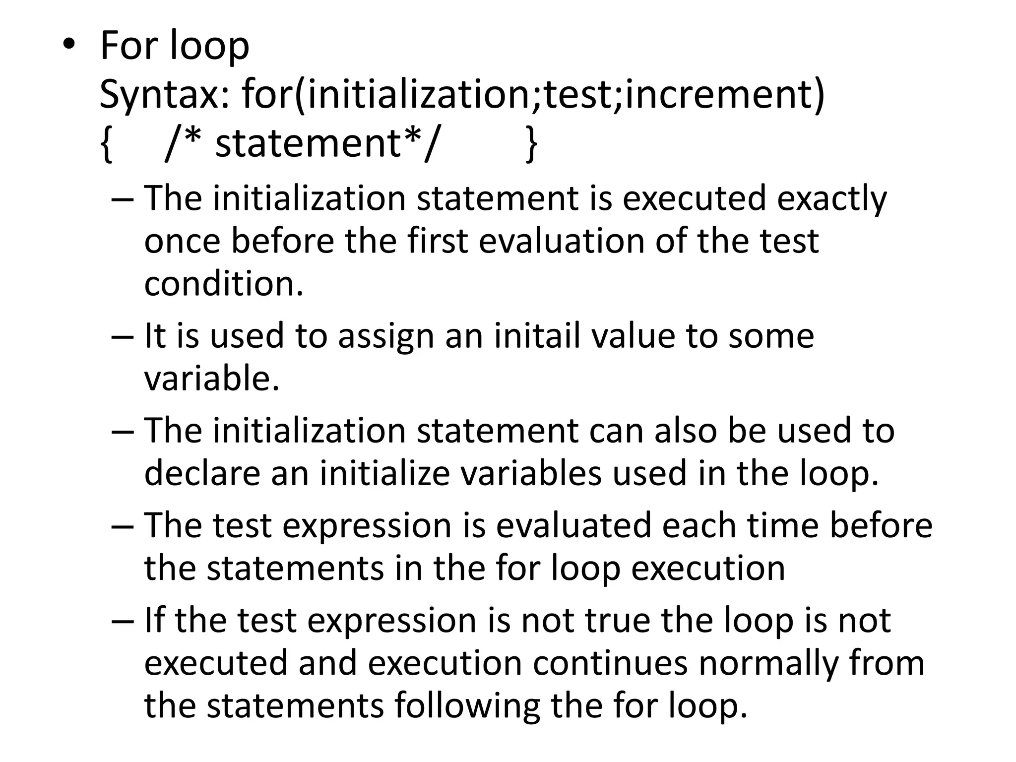 For loop                                                                               Syntax: for(initialization;test;increment)                                   {     /* statement*/        } The initialization statement is executed exactly once before the first evaluation of the test condition.It is used to assign an initail value to some variable.The initialization statement can also be used to declare an initialize variables used in the loop.The test expression is evaluated each time before the statements in the for loop executionIf the test expression is not true the loop is not executed and execution continues normally from the statements following the for loop.