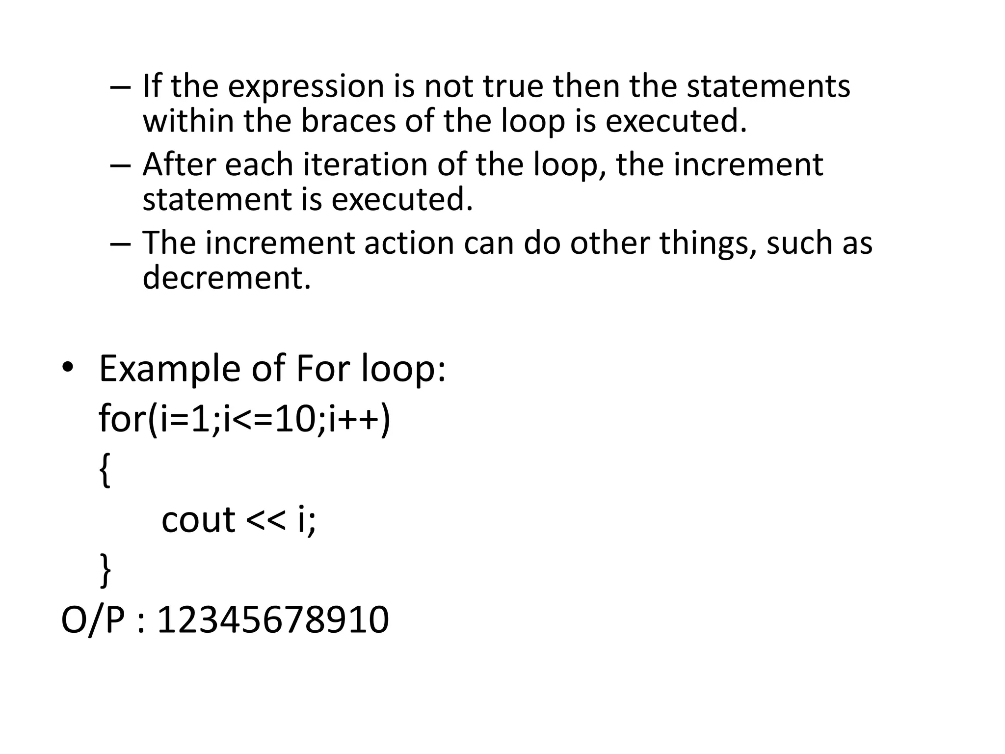 If the expression is not true then the statements within the braces of the loop is executed.After each iteration of the loop, the increment statement is executed.The increment action can do other things, such as decrement.Example of For loop:	for(i=1;i<=10;i++)	{cout << i;	}O/P : 12345678910