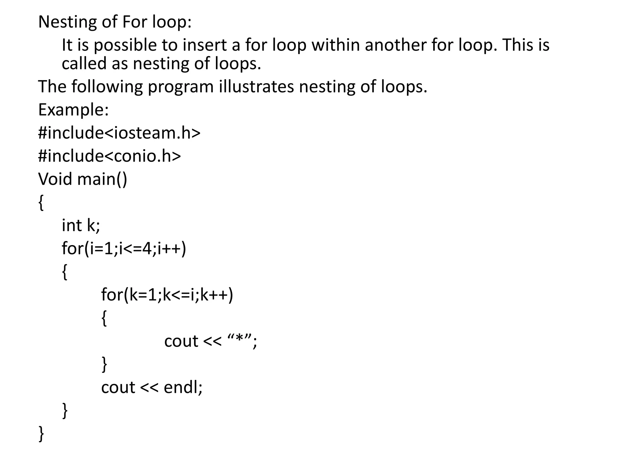 Nesting of For loop:	It is possible to insert a for loop within another for loop. This is called as nesting of loops.The following program illustrates nesting of loops.Example: #include<iosteam.h>#include<conio.h>Void main(){int k;	for(i=1;i<=4;i++)	{		for(k=1;k<=i;k++)		{cout << “*”;		}cout << endl;	}}