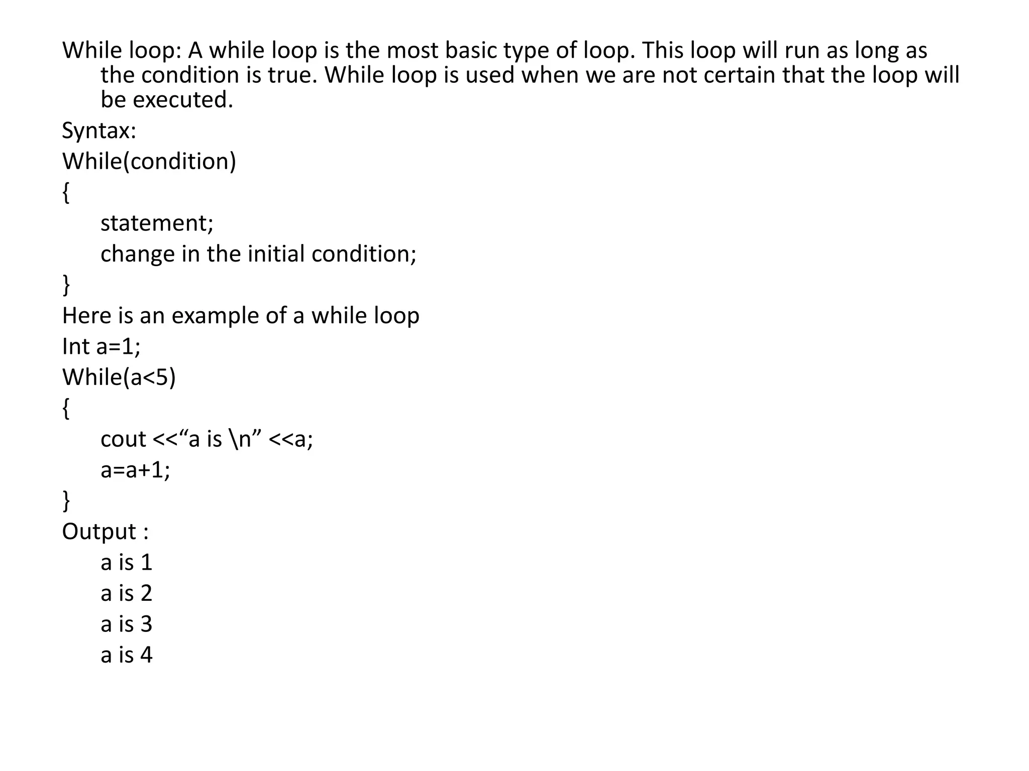 While loop: A while loop is the most basic type of loop. This loop will run as long as the condition is true. While loop is used when we are not certain that the loop will be executed.Syntax:While(condition){	statement;	change in the initial condition;}Here is an example of a while loopInt a=1;While(a<5){cout <<“a is \n” <<a;	a=a+1;}Output : 	a is 1	a is 2	a is 3 	a is 4