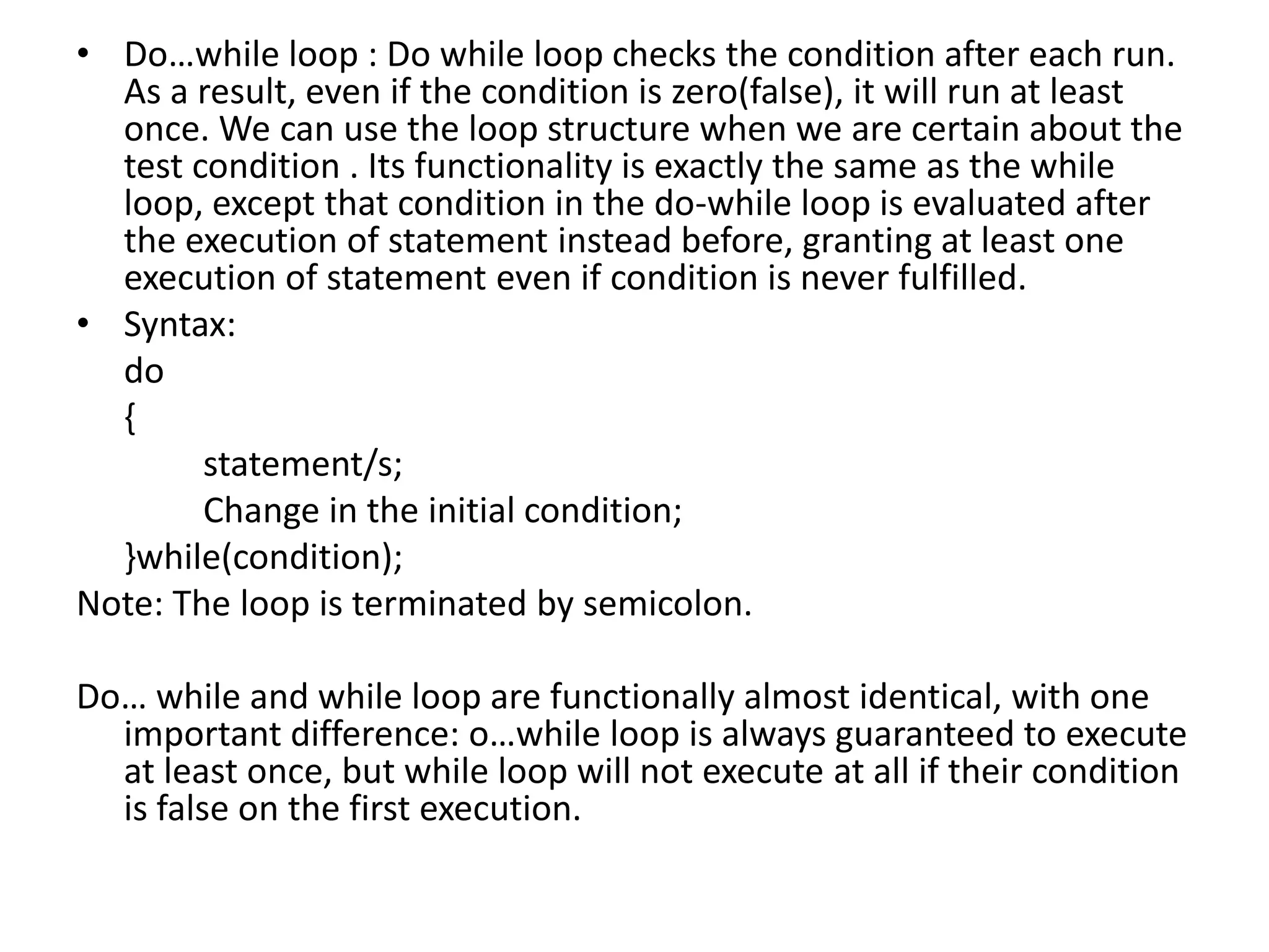 Do…while loop : Do while loop checks the condition after each run. As a result, even if the condition is zero(false), it will run at least once. We can use the loop structure when we are certain about the test condition . Its functionality is exactly the same as the while loop, except that condition in the do-while loop is evaluated after the execution of statement instead before, granting at least one execution of statement even if condition is never fulfilled.Syntax:	do	{		statement/s;		Change in the initial condition;	}while(condition);Note: The loop is terminated by semicolon.Do… while and while loop are functionally almost identical, with one important difference: o…while loop is always guaranteed to execute at least once, but while loop will not execute at all if their condition is false on the first execution.