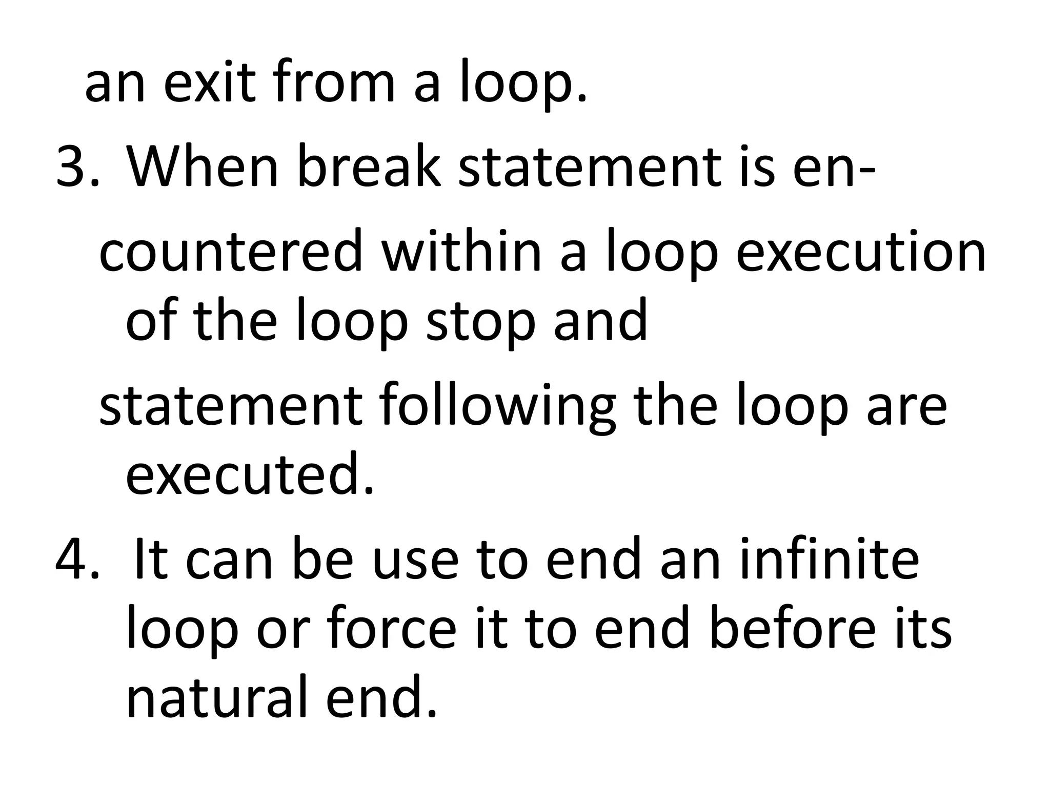   an exit from a loop.When break statement is en-   countered within a loop execution of the loop stop and    statement following the loop are executed. 4.  It can be use to end an infinite loop or force it to end before its natural end.