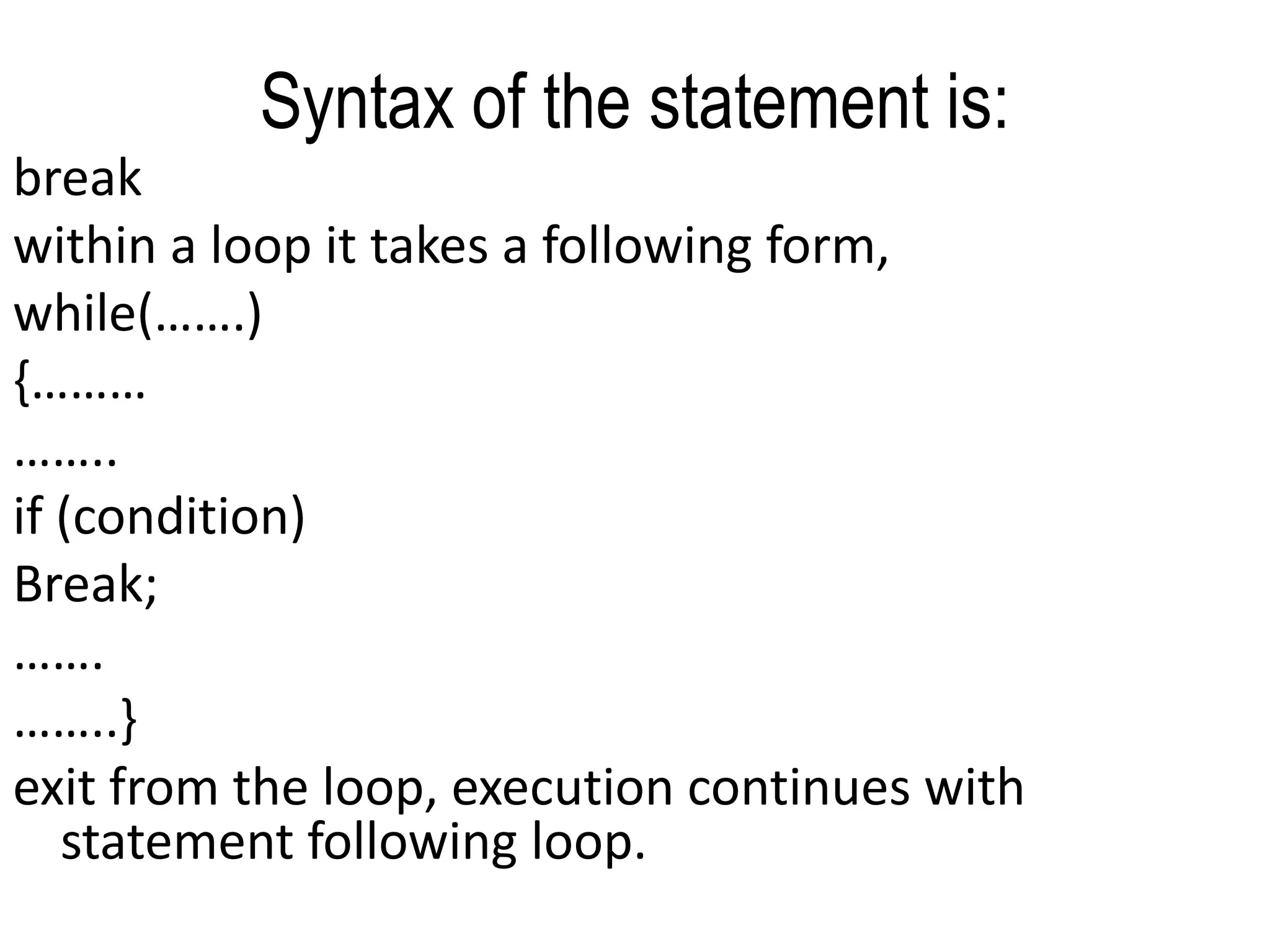 Syntax of the statement is:                                             breakwithin a loop it takes a following form,while(…….){……………..if (condition)Break;…….……..}exit from the loop, execution continues with statement following loop.