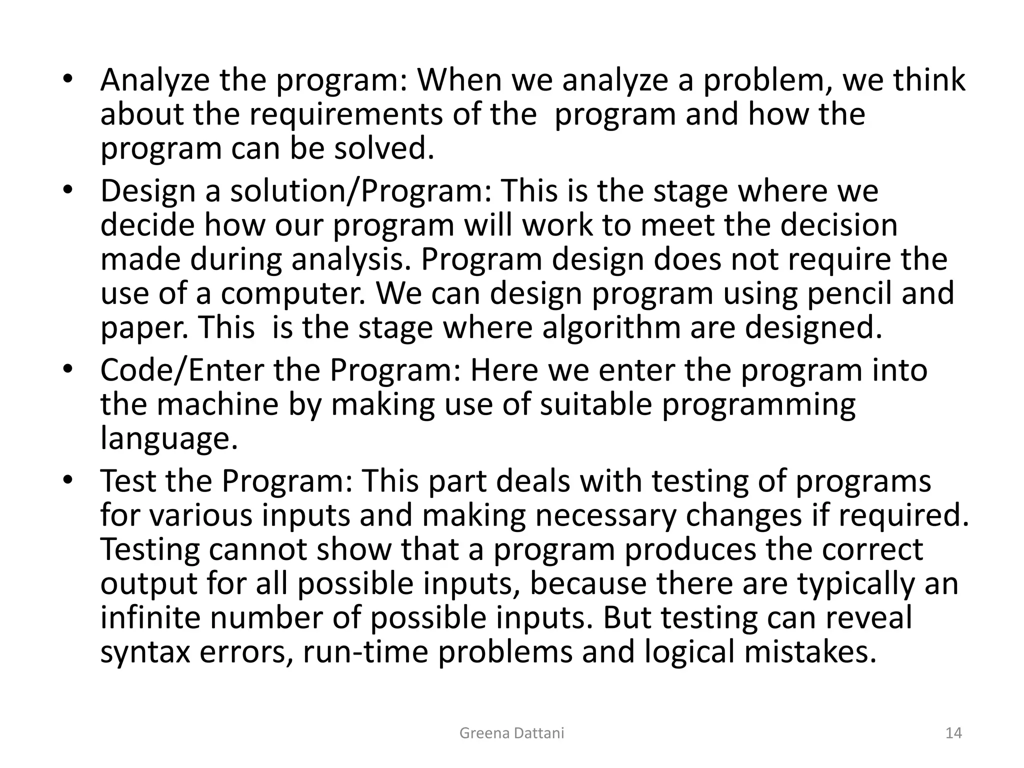 Greena Dattani14Analyze the program: When we analyze a problem, we think about the requirements of the  program and how the program can be solved.Design a solution/Program: This is the stage where we decide how our program will work to meet the decision made during analysis. Program design does not require the use of a computer. We can design program using pencil and paper. This  is the stage where algorithm are designed.Code/Enter the Program: Here we enter the program into the machine by making use of suitable programming language.Test the Program: This part deals with testing of programs for various inputs and making necessary changes if required. Testing cannot show that a program produces the correct output for all possible inputs, because there are typically an infinite number of possible inputs. But testing can reveal syntax errors, run-time problems and logical mistakes.
