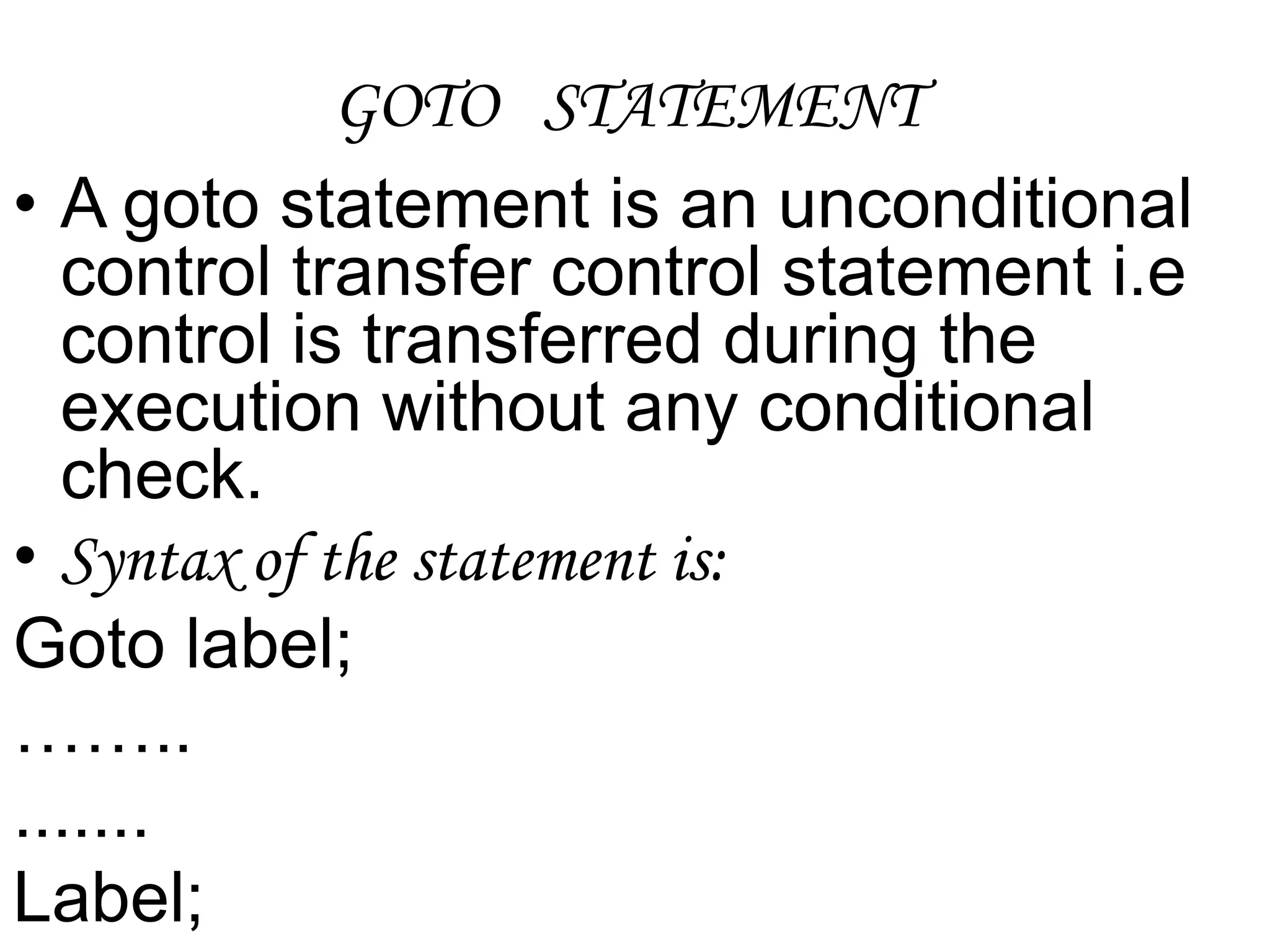 GOTO   STATEMENTA goto statement is an unconditional control transfer control statement i.e control is transferred during the execution without any conditional check.Syntax of the statement is:Goto label;…….........Label;