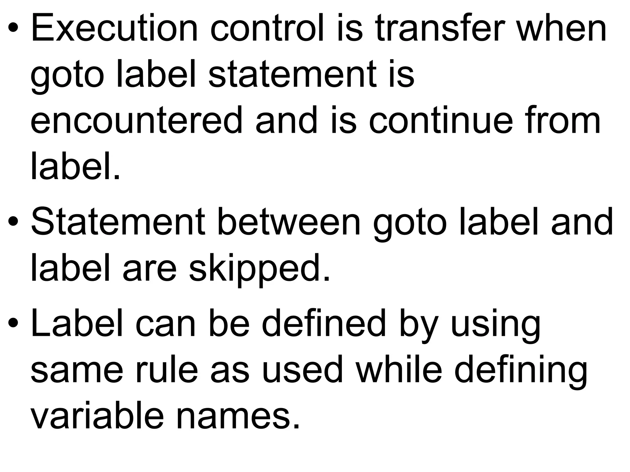 Execution control is transfer when goto label statement is encountered and is continue from label.Statement between goto label and label are skipped.Label can be defined by using same rule as used while defining variable names.