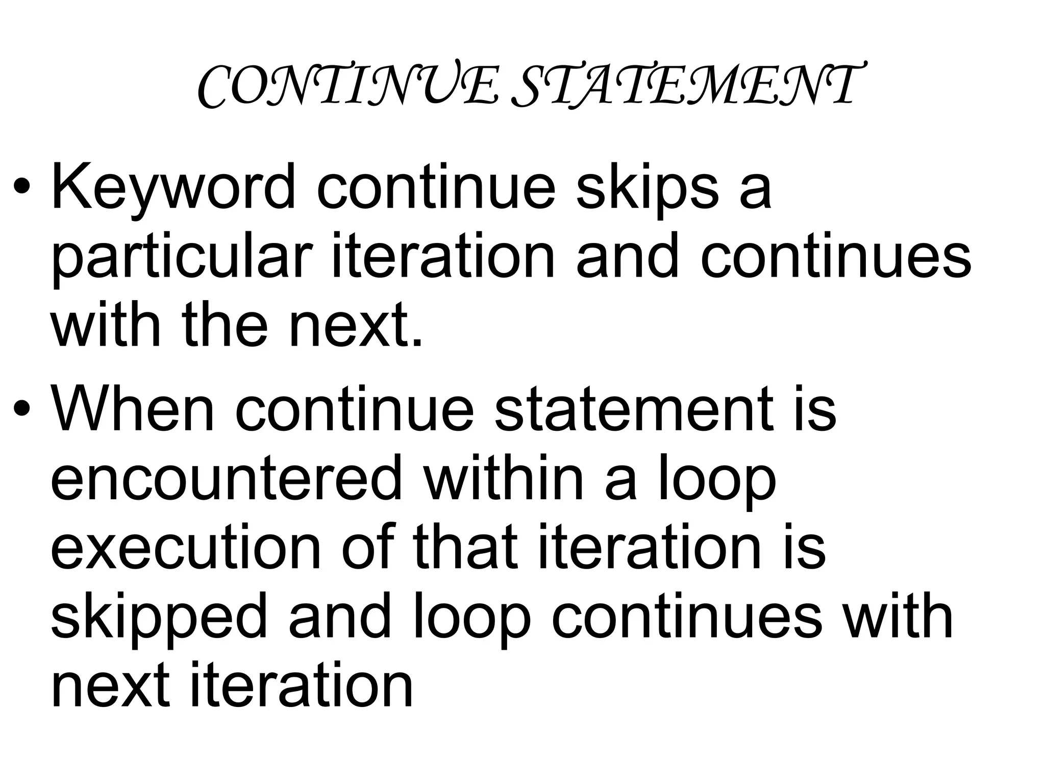 CONTINUE STATEMENTKeyword continue skips a particular iteration and continues with the next.When continue statement is encountered within a loop execution of that iteration is skipped and loop continues with next iteration