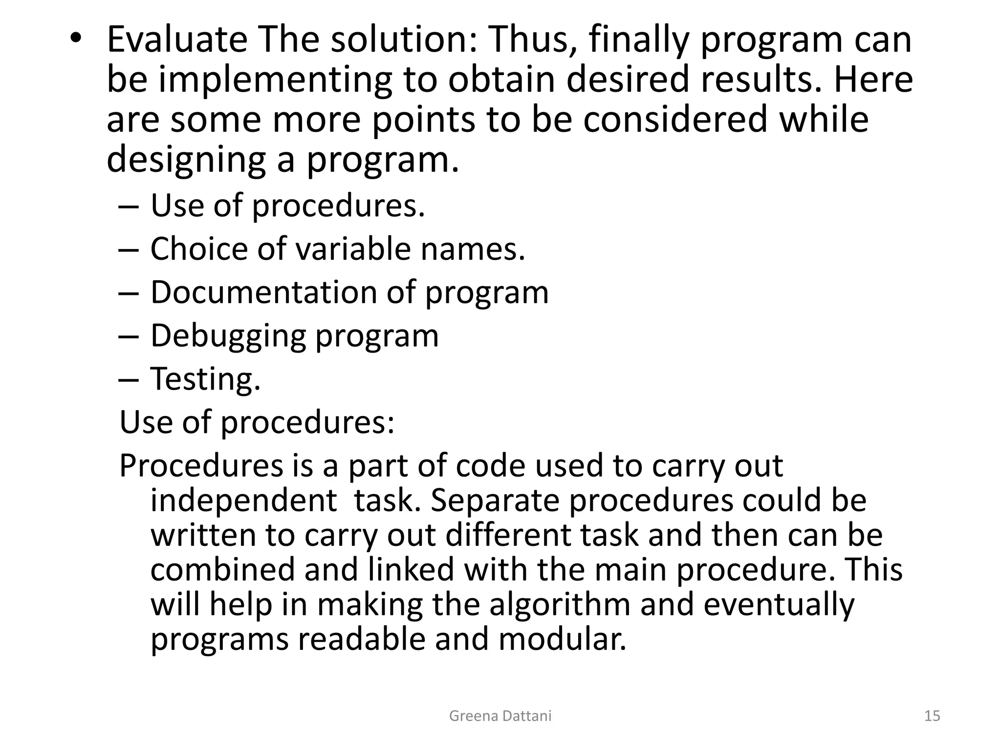 Greena Dattani15Evaluate The solution: Thus, finally program can be implementing to obtain desired results. Here are some more points to be considered while designing a program.Use of procedures.Choice of variable names.Documentation of programDebugging programTesting.Use of procedures:Procedures is a part of code used to carry out independent  task. Separate procedures could be written to carry out different task and then can be combined and linked with the main procedure. This will help in making the algorithm and eventually programs readable and modular.