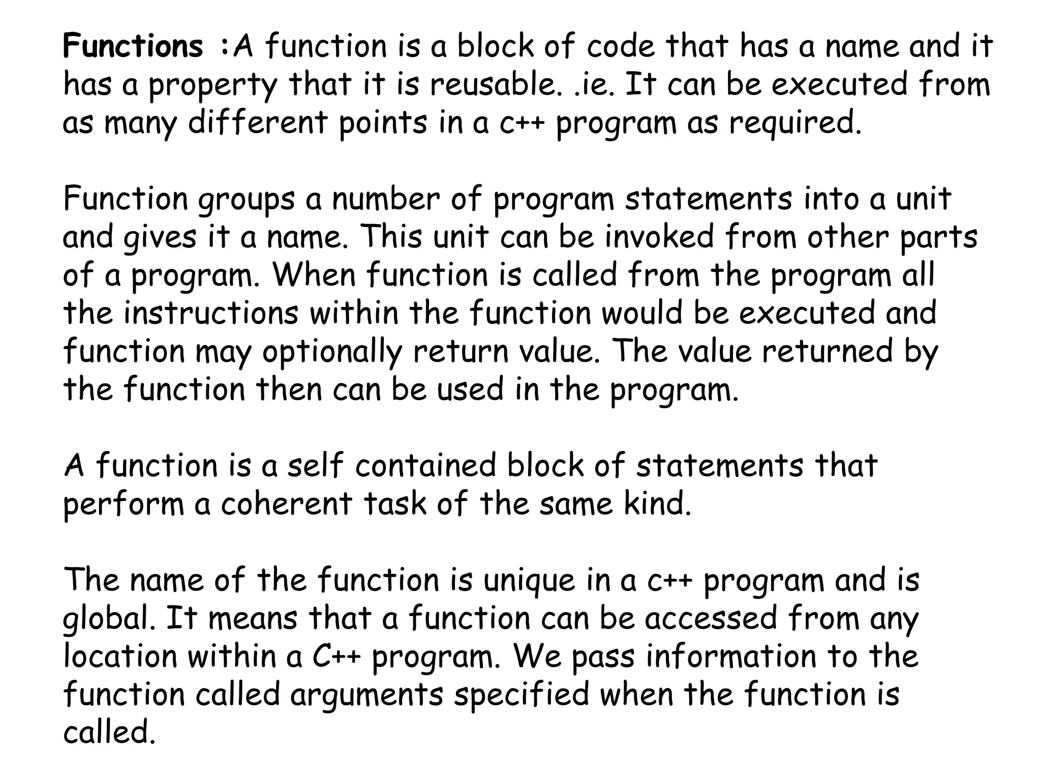Functions :A function is a block of code that has a name and it has a property that it is reusable. .ie. It can be executed from as many different points in a c++ program as required.Function groups a number of program statements into a unit and gives it a name. This unit can be invoked from other parts of a program. When function is called from the program all the instructions within the function would be executed and function may optionally return value. The value returned by the function then can be used in the program.A function is a self contained block of statements that perform a coherent task of the same kind.The name of the function is unique in a c++ program and is global. It means that a function can be accessed from any location within a C++ program. We pass information to the function called arguments specified when the function is called.