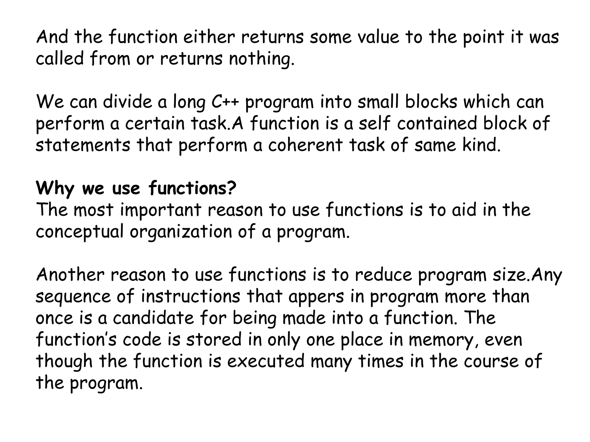 And the function either returns some value to the point it was called from or returns nothing.We can divide a long C++ program into small blocks which can perform a certain task.A function is a self contained block of statements that perform a coherent task of same kind.Why we use functions?The most important reason to use functions is to aid in the conceptual organization of a program.Another reason to use functions is to reduce program size.Any sequence of instructions that appers in program more than once is a candidate for being made into a function. The function’s code is stored in only one place in memory, even though the function is executed many times in the course of the program.