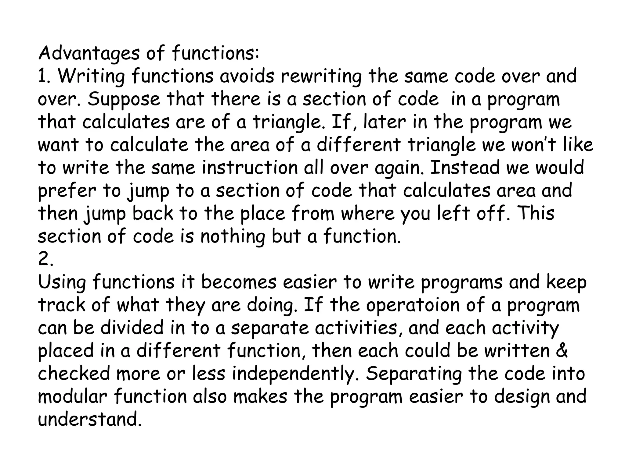 Advantages of functions:1. Writing functions avoids rewriting the same code over and over. Suppose that there is a section of code  in a program that calculates are of a triangle. If, later in the program we want to calculate the area of a different triangle we won’t like to write the same instruction all over again. Instead we would prefer to jump to a section of code that calculates area and then jump back to the place from where you left off. This section of code is nothing but a function.2.Using functions it becomes easier to write programs and keep track of what they are doing. If the operatoion of a program can be divided in to a separate activities, and each activity placed in a different function, then each could be written & checked more or less independently. Separating the code into modular function also makes the program easier to design and understand.