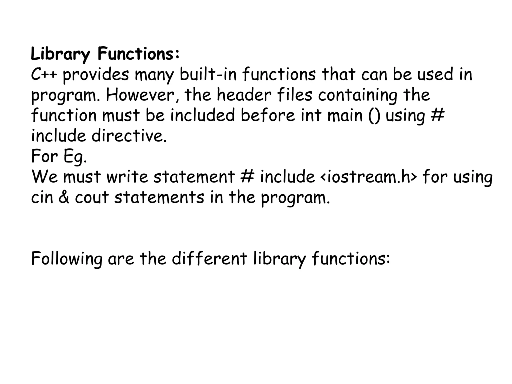 Library Functions:C++ provides many built-in functions that can be used in program. However, the header files containing the function must be included before int main () using # include directive.For Eg.We must write statement # include <iostream.h> for using cin & cout statements in the program.Following are the different library functions: