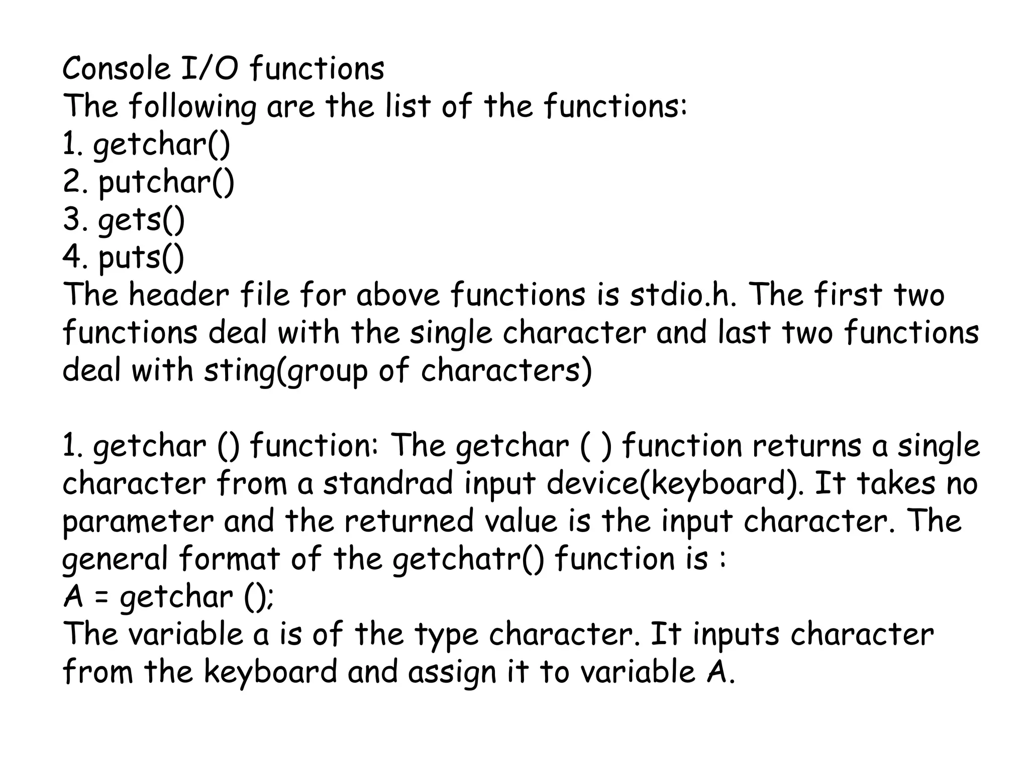 Console I/O functionsThe following are the list of the functions:1. getchar()2. putchar()3. gets()4. puts()The header file for above functions is stdio.h. The first two functions deal with the single character and last two functions deal with sting(group of characters)1. getchar () function: The getchar ( ) function returns a single character from a standrad input device(keyboard). It takes no parameter and the returned value is the input character. The general format of the getchatr() function is : A = getchar ();The variable a is of the type character. It inputs character from the keyboard and assign it to variable A.