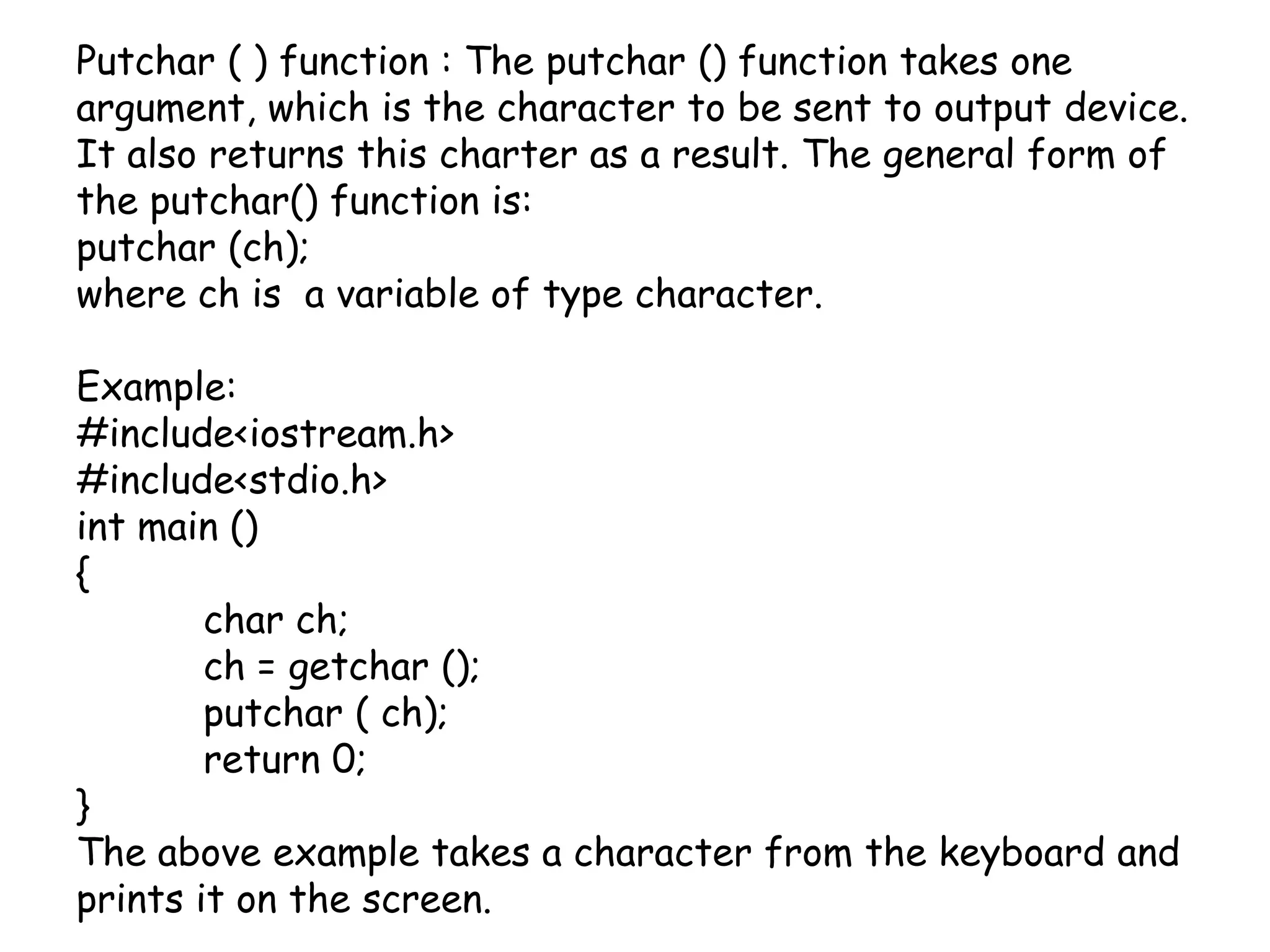 Putchar ( ) function : The putchar () function takes one argument, which is the character to be sent to output device. It also returns this charter as a result. The general form of the putchar() function is: putchar (ch);where ch is  a variable of type character.Example:#include<iostream.h>#include<stdio.h>int main (){	char ch;ch = getchar ();putchar ( ch);	return 0;}The above example takes a character from the keyboard and prints it on the screen.