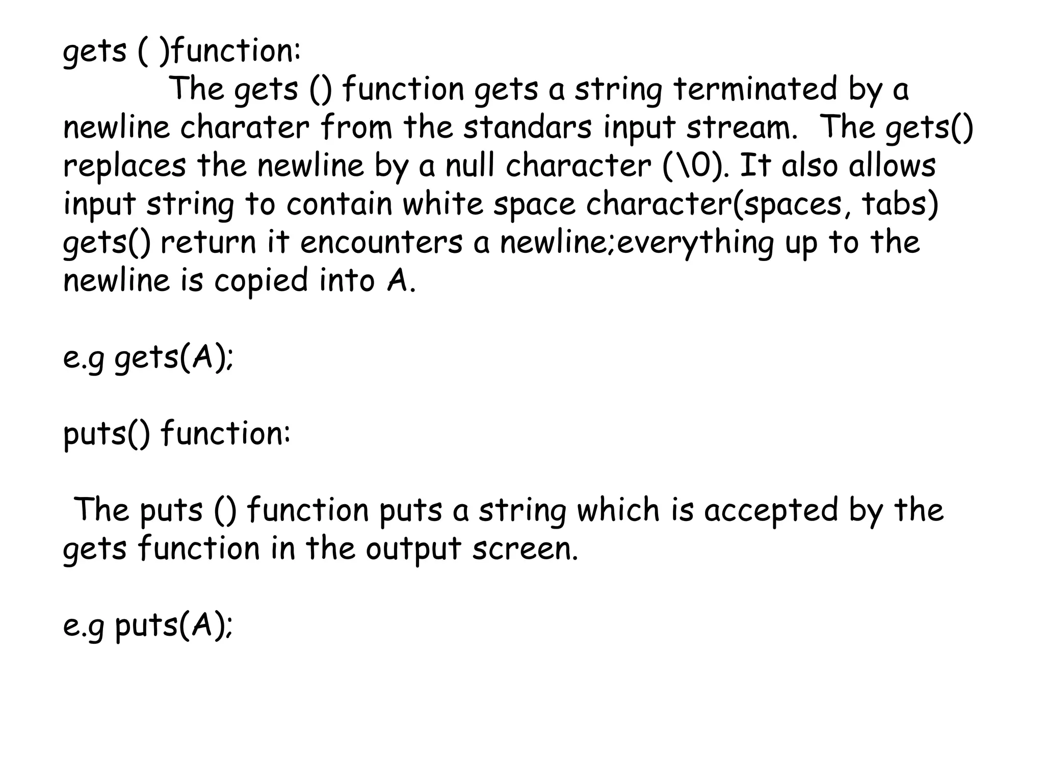 gets ( )function:	The gets () function gets a string terminated by a newline charater from the standars input stream.  The gets() replaces the newline by a null character (\0). It also allows input string to contain white space character(spaces, tabs) gets() return it encounters a newline;everything up to the newline is copied into A.e.g gets(A);puts() function:  The puts () function puts a string which is accepted by the gets function in the output screen.e.g puts(A); 