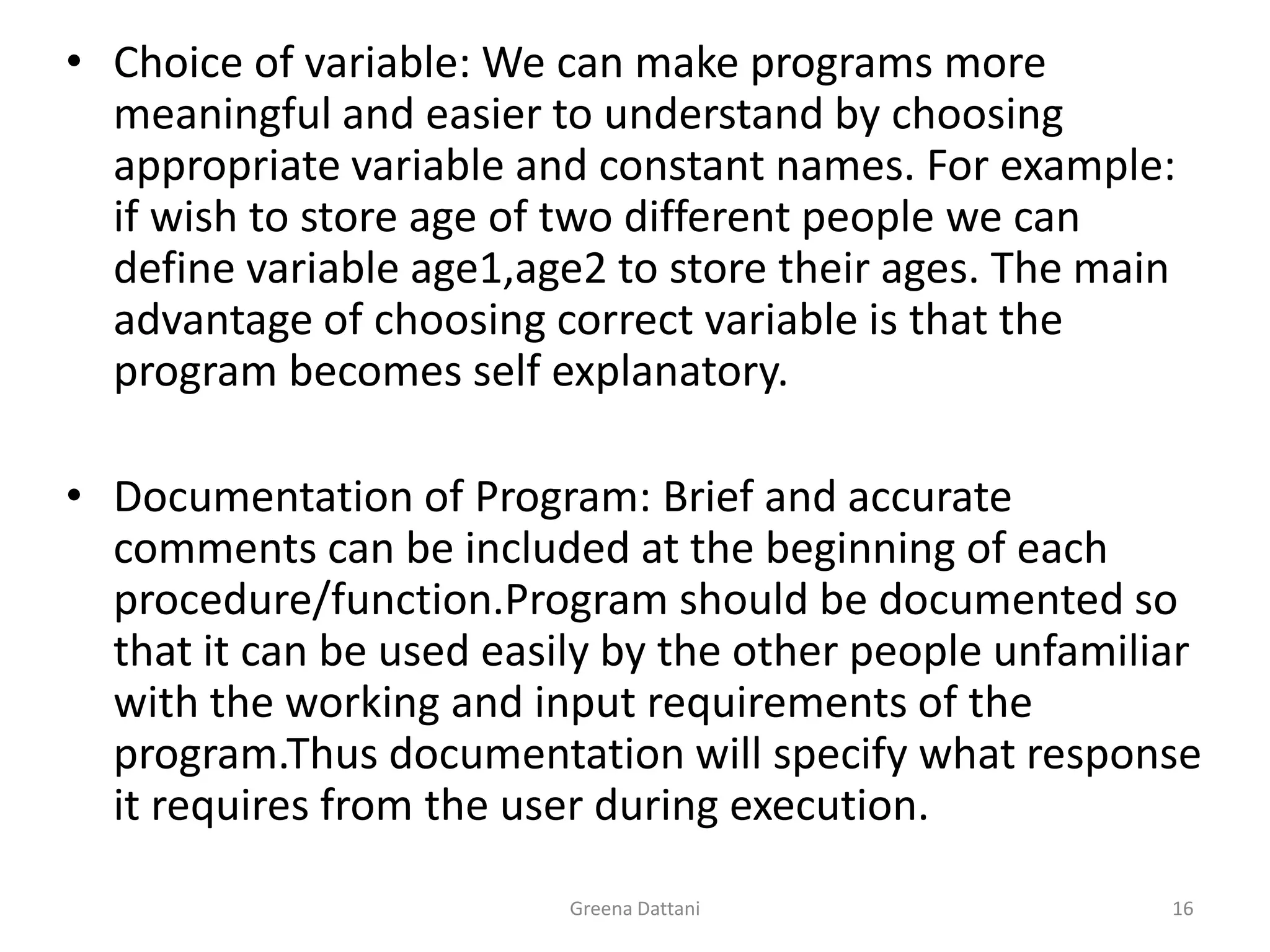 Greena Dattani16Choice of variable: We can make programs more meaningful and easier to understand by choosing appropriate variable and constant names. For example: if wish to store age of two different people we can define variable age1,age2 to store their ages. The main advantage of choosing correct variable is that the program becomes self explanatory.Documentation of Program: Brief and accurate comments can be included at the beginning of each procedure/function.Program should be documented so that it can be used easily by the other people unfamiliar with the working and input requirements of the program.Thus documentation will specify what response it requires from the user during execution.
