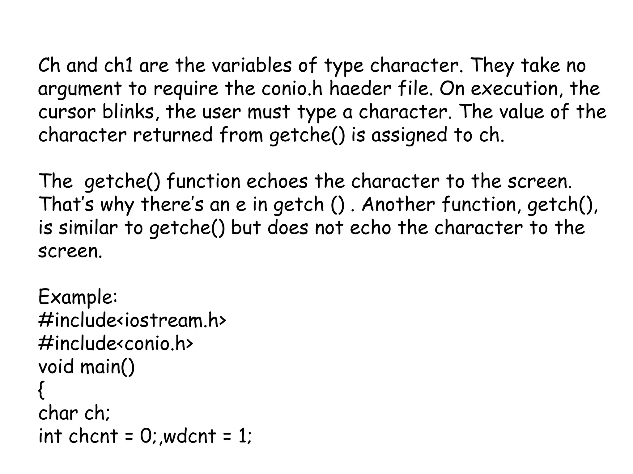 Ch and ch1 are the variables of type character. They take no argument to require the conio.hhaeder file. On execution, the cursor blinks, the user must type a character. The value of the character returned from getche() is assigned to ch.The  getche() function echoes the character to the screen. That’s why there’s an e in getch () . Another function, getch(), is similar to getche() but does not echo the character to the screen.Example: #include<iostream.h>#include<conio.h>void main(){char ch;intchcnt = 0;,wdcnt = 1;