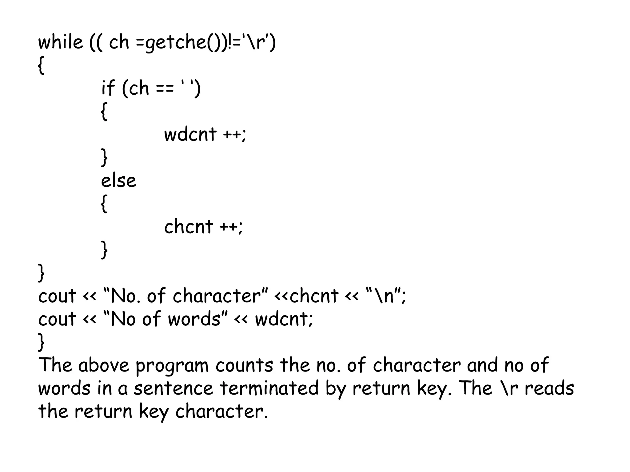 while (( ch =getche())!=‘\r’){	if (ch == ‘ ‘)	{	wdcnt ++;	}	else	{chcnt ++;	}}cout << “No. of character” <<chcnt << “\n”;cout << “No of words” << wdcnt;}The above program counts the no. of character and no of words in a sentence terminated by return key. The \r reads the return key character.