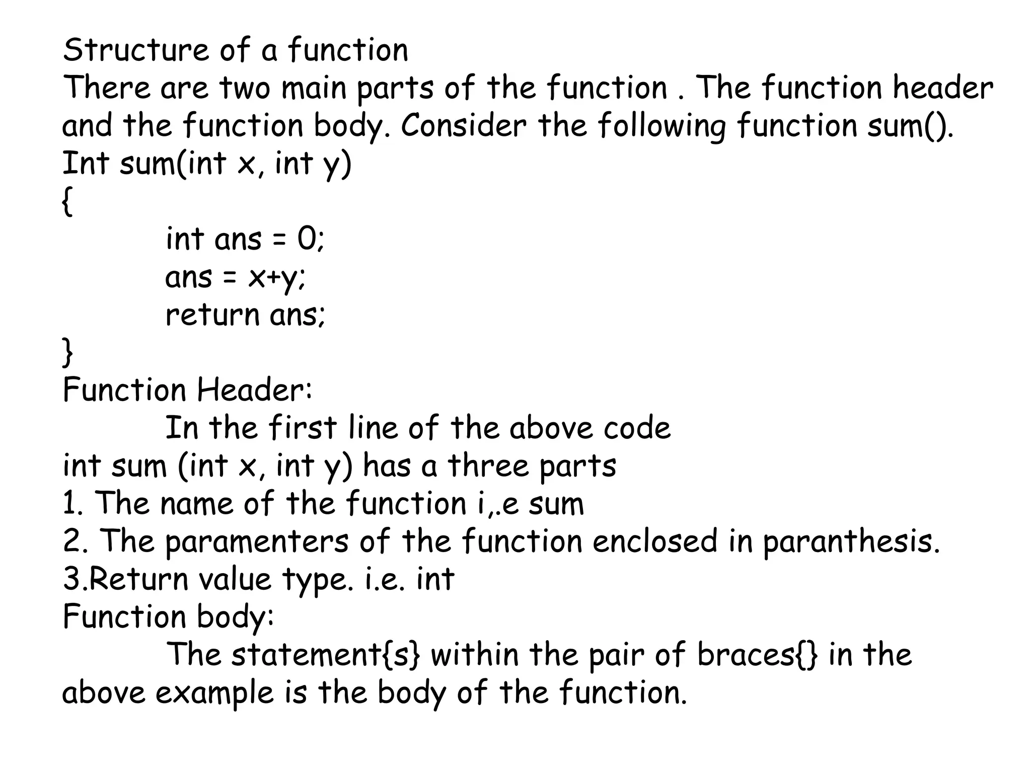 Structure of a functionThere are two main parts of the function . The function header and the function body. Consider the following function sum().Int sum(int x, int y){intans = 0;ans = x+y;	return ans;}Function Header:	In the first line of the above codeint sum (int x, int y) has a three parts1. The name of the function i,.e sum2. The paramenters of the function enclosed in paranthesis.3.Return value type. i.e. intFunction body:	The statement{s} within the pair of braces{} in the above example is the body of the function.