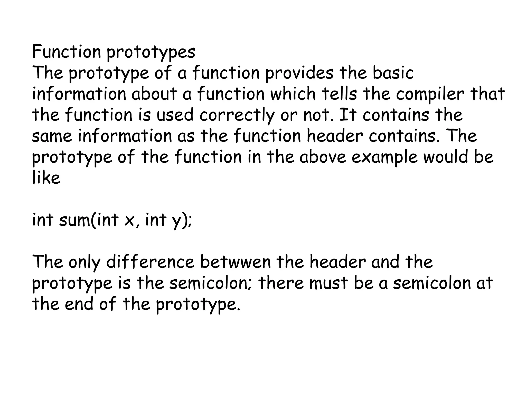 Function prototypesThe prototype of a function provides the basic information about a function which tells the compiler that the function is used correctly or not. It contains the same information as the function header contains. The prototype of the function in the above example would be likeint sum(int x, int y);The only difference betwwen the header and the prototype is the semicolon; there must be a semicolon at the end of the prototype.