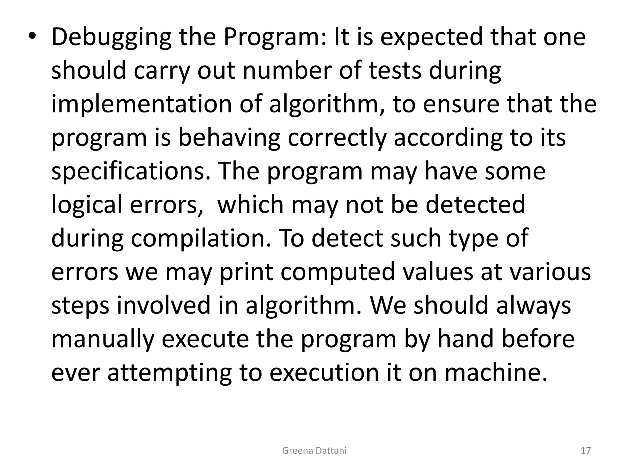 Greena Dattani17Debugging the Program: It is expected that one should carry out number of tests during implementation of algorithm, to ensure that the program is behaving correctly according to its specifications. The program may have some logical errors,  which may not be detected during compilation. To detect such type of errors we may print computed values at various steps involved in algorithm. We should always manually execute the program by hand before ever attempting to execution it on machine.