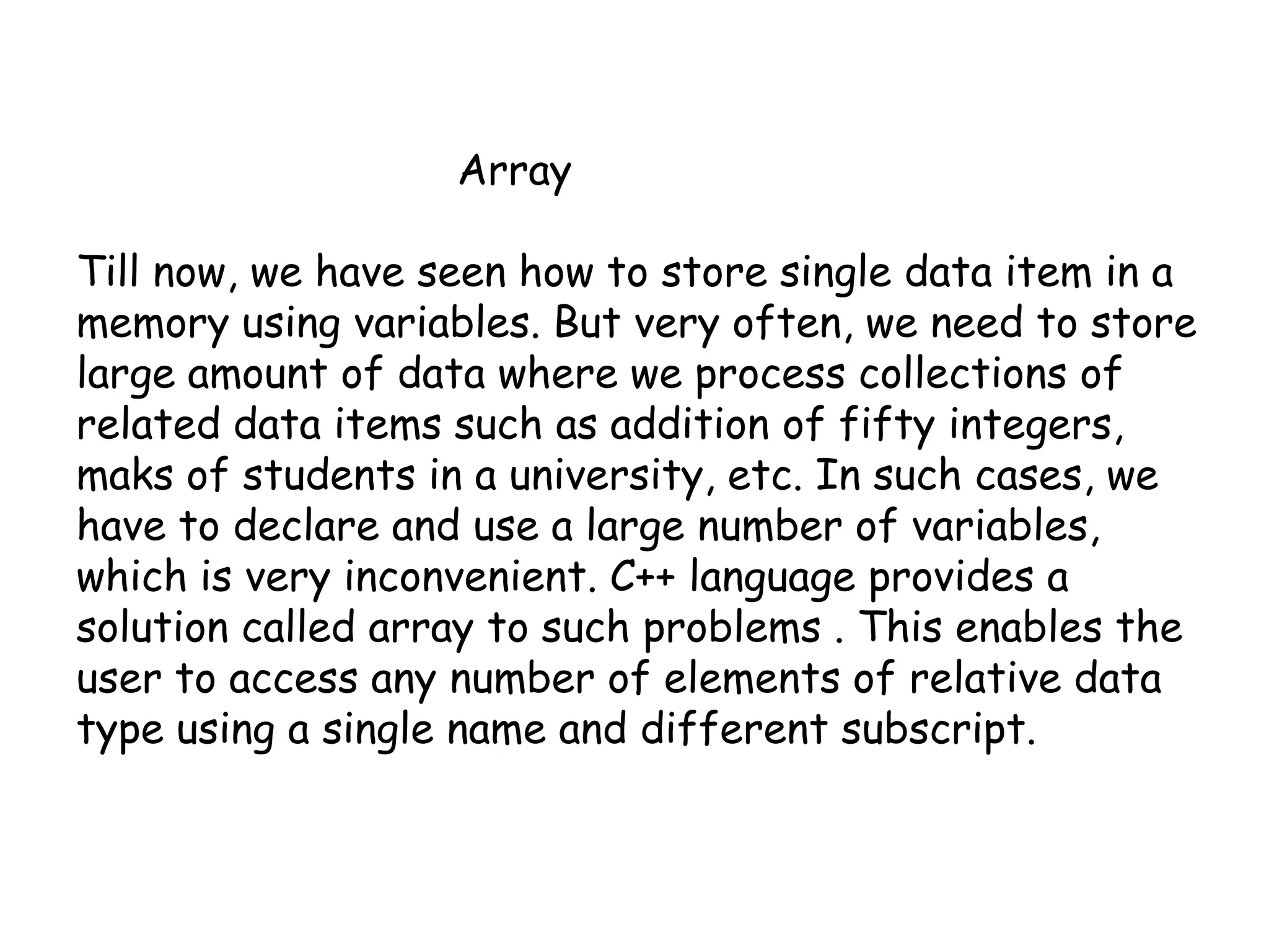 			ArrayTill now, we have seen how to store single data item in a memory using variables. But very often, we need to store large amount of data where we process collections of related data items such as addition of fifty integers, maks of students in a university, etc. In such cases, we have to declare and use a large number of variables, which is very inconvenient. C++ language provides a solution called array to such problems . This enables the user to access any number of elements of relative data type using a single name and different subscript.