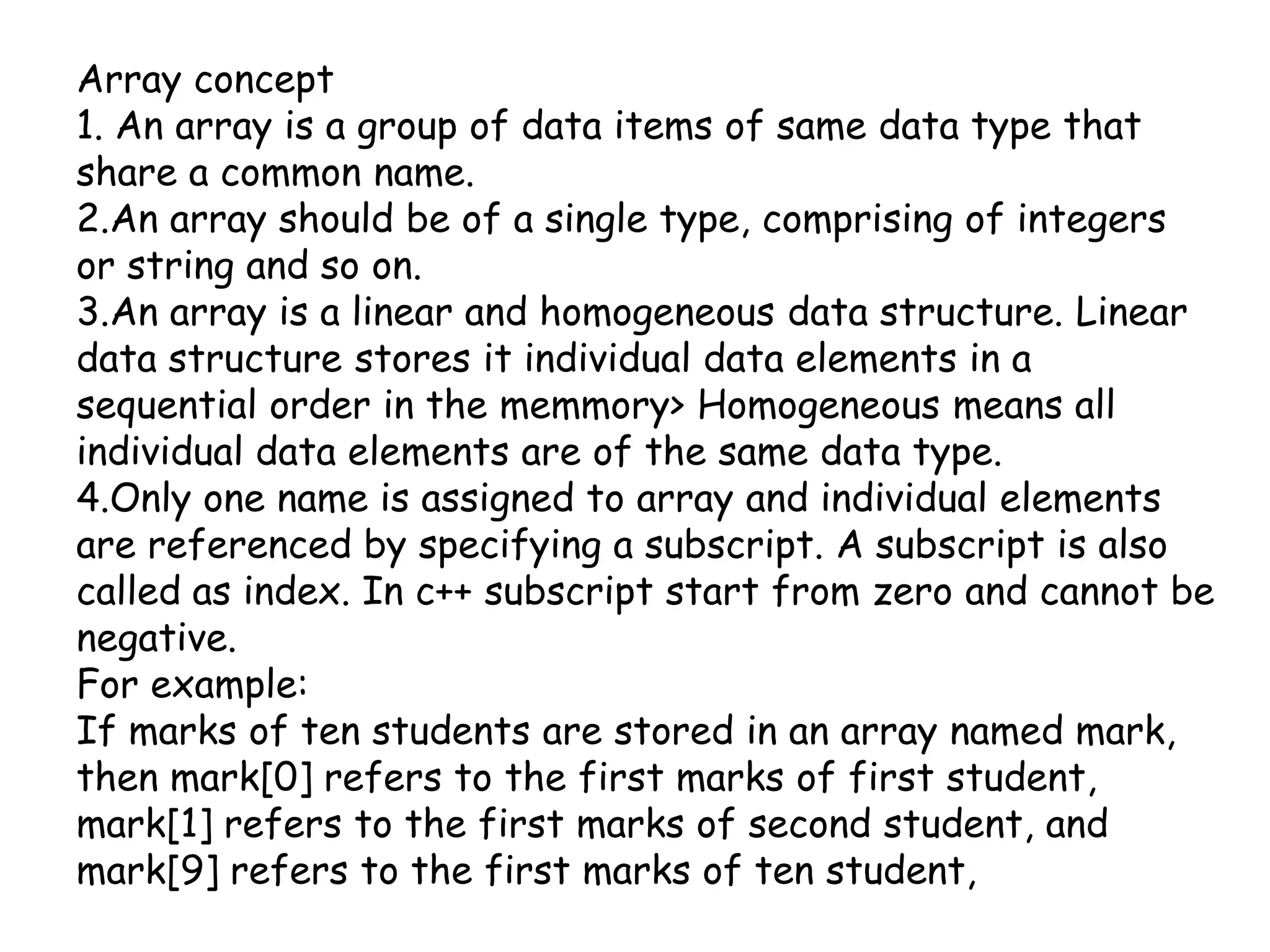 Array concept1. An array is a group of data items of same data type that share a common name.2.An array should be of a single type, comprising of integers or string and so on.3.An array is a linear and homogeneous data structure. Linear data structure stores it individual data elements in a sequential order in the memmory> Homogeneous means all individual data elements are of the same data type.4.Only one name is assigned to array and individual elements are referenced by specifying a subscript. A subscript is also called as index. In c++ subscript start from zero and cannot be negative.For example:If marks of ten students are stored in an array named mark, then mark[0] refers to the first marks of first student, mark[1] refers to the first marks of second student, and mark[9] refers to the first marks of ten student, 