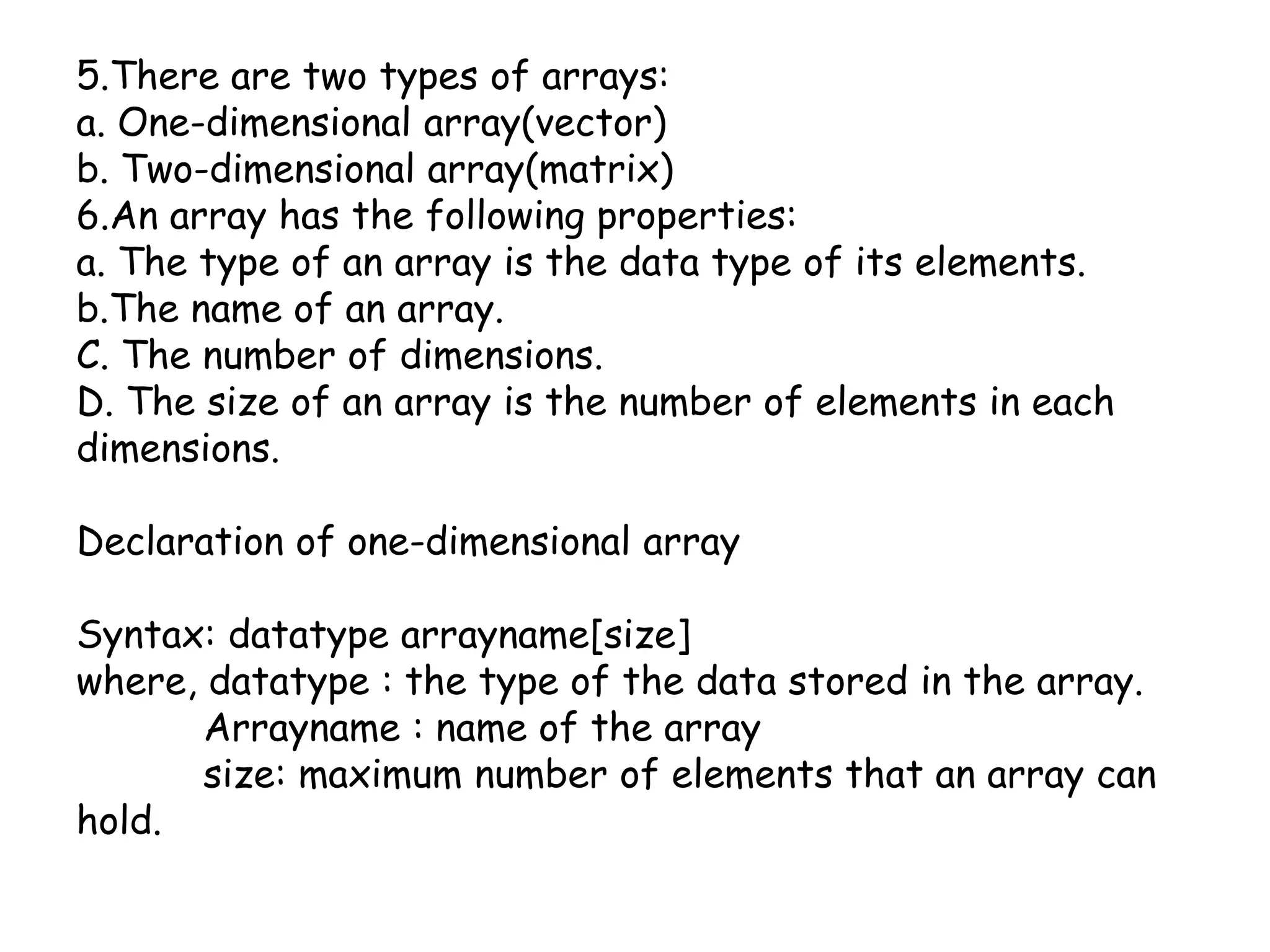 5.There are two types of arrays:a. One-dimensional array(vector)b. Two-dimensional array(matrix)6.An array has the following properties:a. The type of an array is the data type of its elements.b.The name of an array.C. The number of dimensions.D. The size of an array is the number of elements in each dimensions.Declaration of one-dimensional array Syntax: datatypearrayname[size]where, datatype : the type of the data stored in the array.Arrayname : name of the array	size: maximum number of elements that an array can hold.