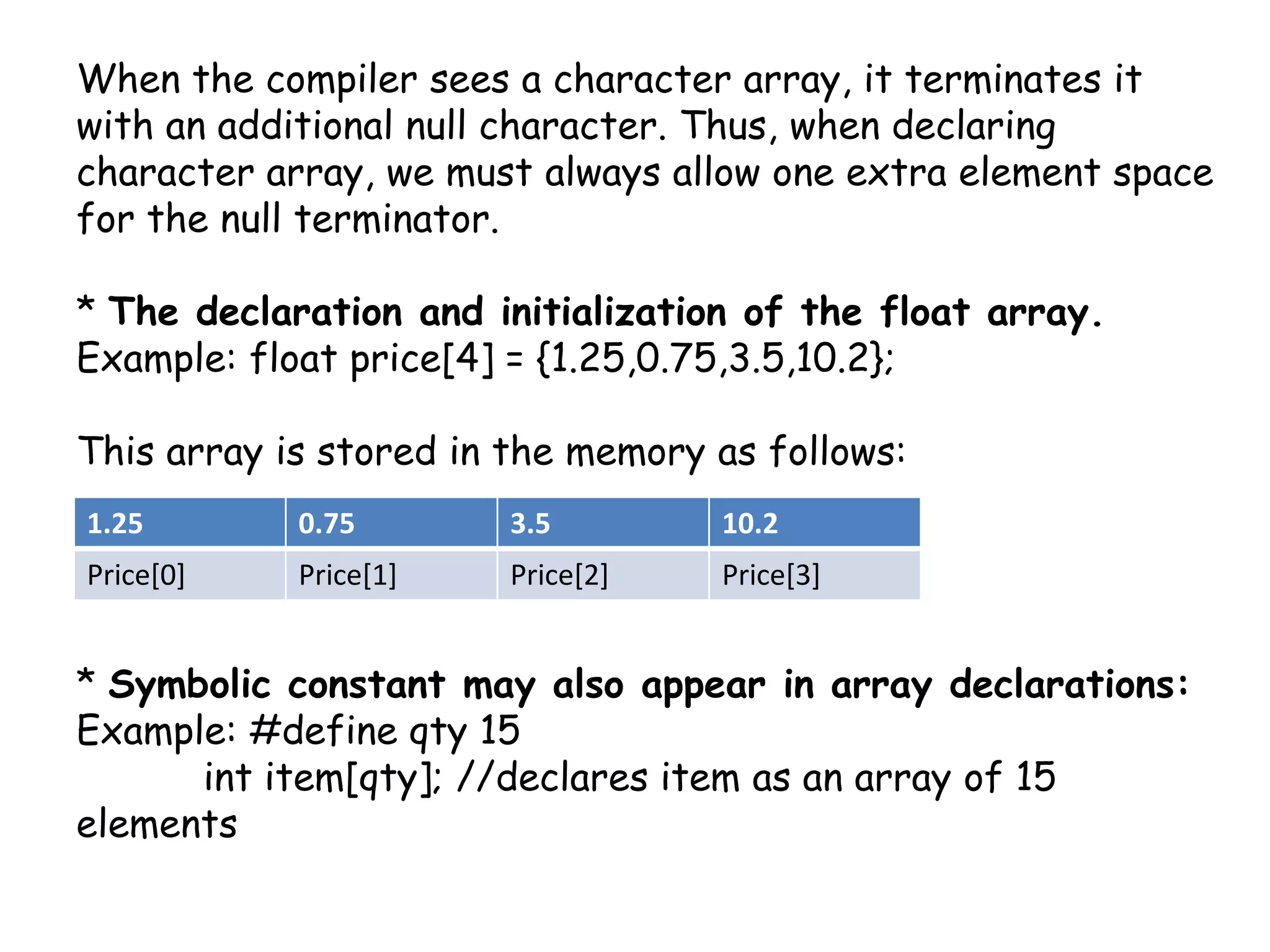 When the compiler sees a character array, it terminates it with an additional null character. Thus, when declaring character array, we must always allow one extra element space for the null terminator. * The declaration and initialization of the float array.Example: float price[4] = {1.25,0.75,3.5,10.2};This array is stored in the memory as follows:* Symbolic constant may also appear in array declarations: Example: #define qty 15int item[qty]; //declares item as an array of 15 elements