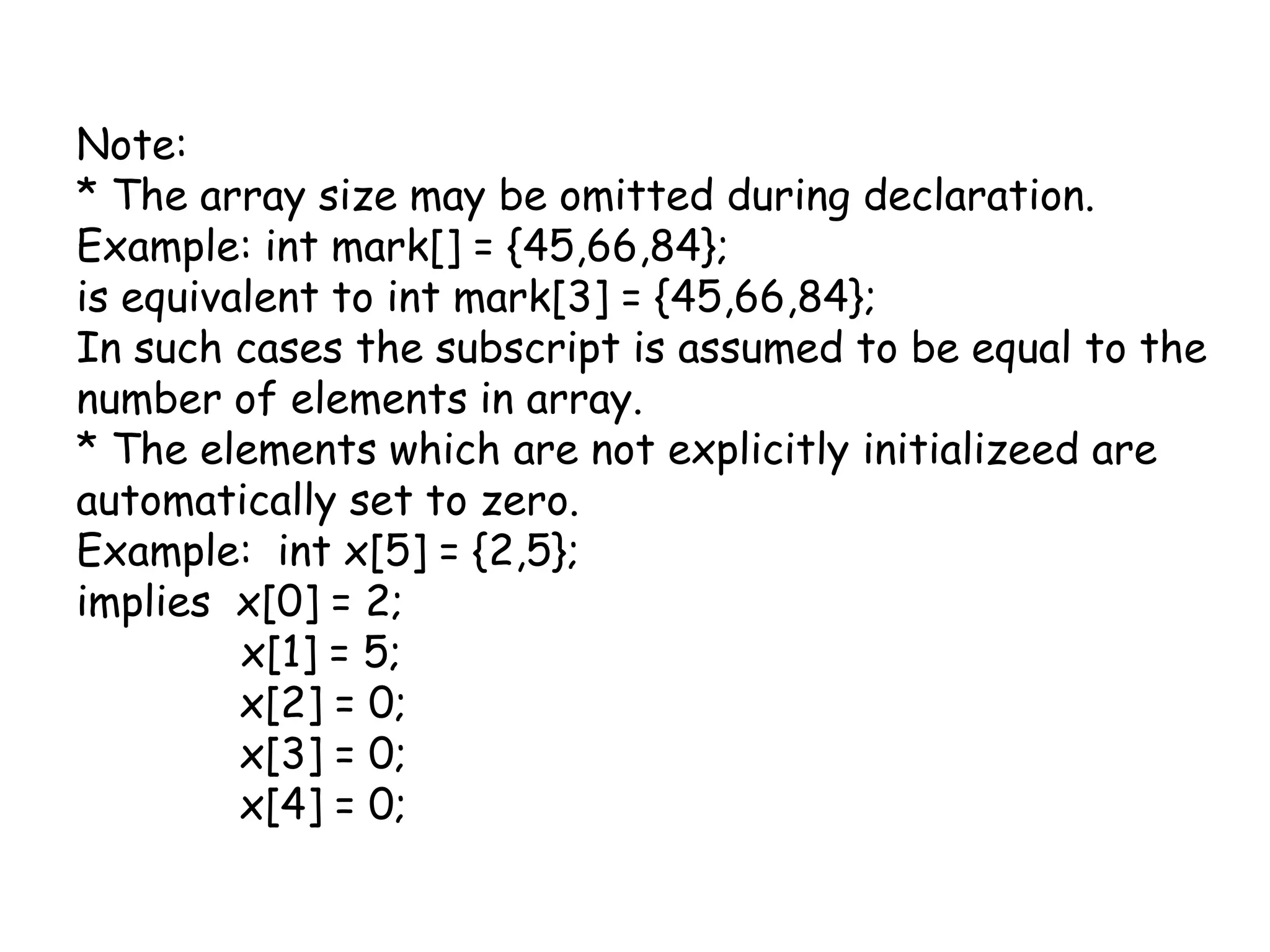 Note:* The array size may be omitted during declaration.Example: int mark[] = {45,66,84};is equivalent to int mark[3] = {45,66,84};In such cases the subscript is assumed to be equal to the number of elements in array.* The elements which are not explicitly initializeed are automatically set to zero.Example:  int x[5] = {2,5};implies  x[0] = 2;	   x[1] = 5;             x[2] = 0;             x[3] = 0;             x[4] = 0;