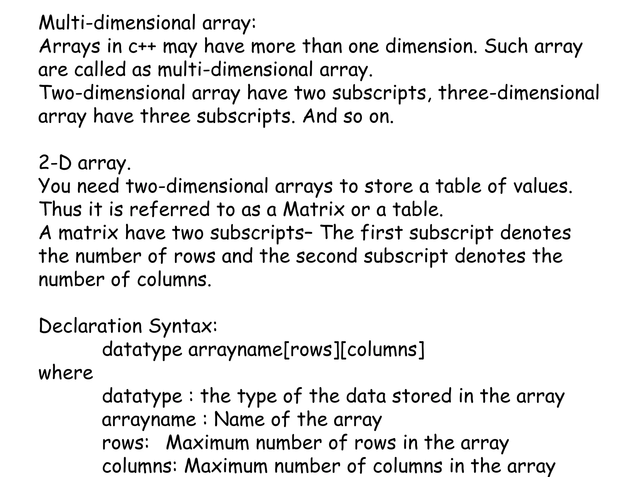 Multi-dimensional array:Arrays in c++ may have more than one dimension. Such array are called as multi-dimensional array.Two-dimensional array have two subscripts, three-dimensional array have three subscripts. And so on.2-D array.You need two-dimensional arrays to store a table of values. Thus it is referred to as a Matrix or a table.A matrix have two subscripts– The first subscript denotes the number of rows and the second subscript denotes the number of columns.Declaration Syntax:datatypearrayname[rows][columns]where datatype : the type of the data stored in the arrayarrayname : Name of the array	rows: 	Maximum number of rows in the array	columns: Maximum number of columns in the array 