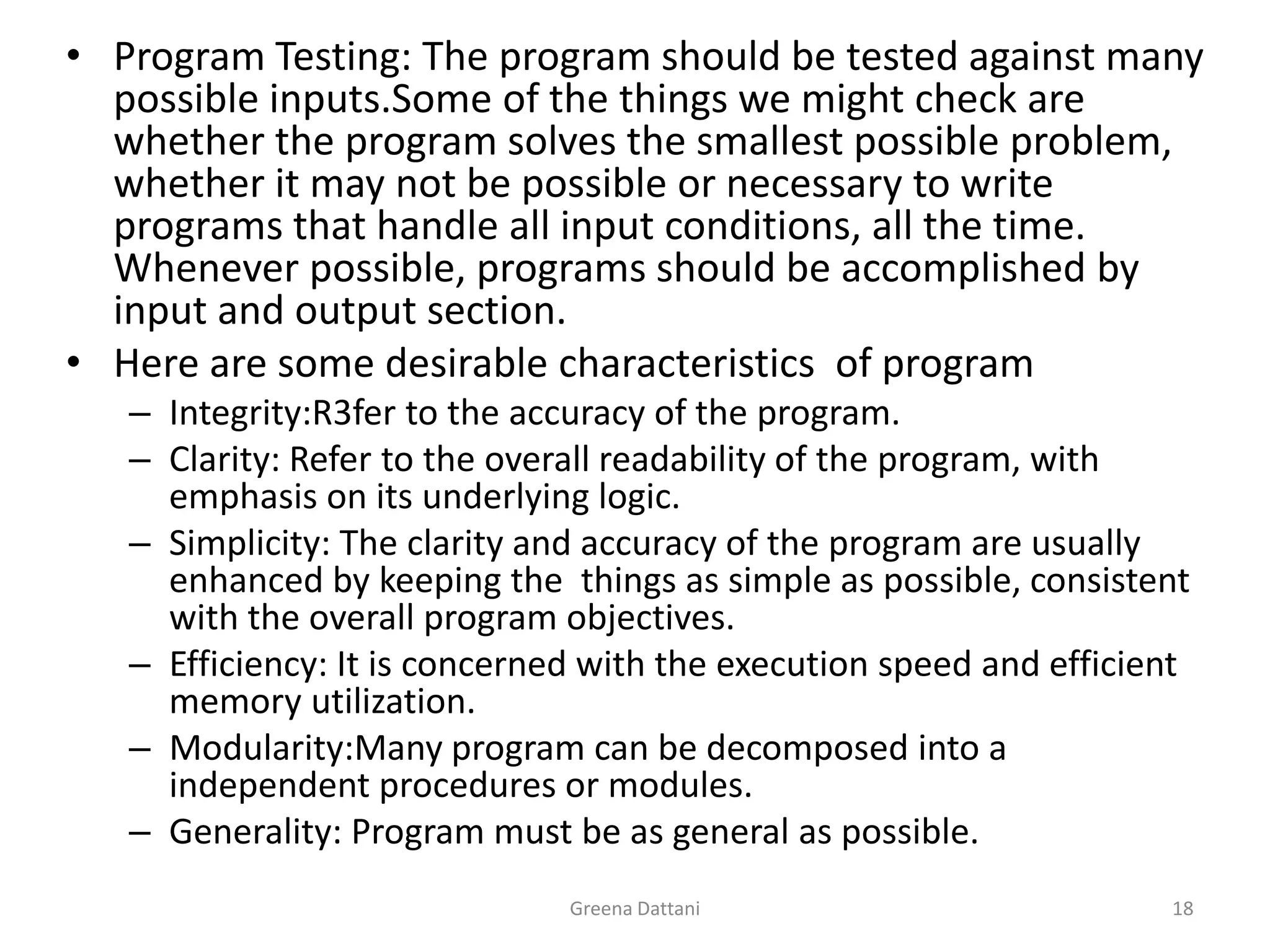 Greena Dattani18Program Testing:The program should be tested against many possible inputs.Some of the things we might check are whether the program solves the smallest possible problem, whether it may not be possible or necessary to write programs that handle all input conditions, all the time. Whenever possible, programs should be accomplished by input and output section. Here are some desirable characteristics  of programIntegrity:R3fer to the accuracy of the program.Clarity: Refer to the overall readability of the program, with emphasis on its underlying logic.Simplicity: The clarity and accuracy of the program are usually enhanced by keeping the  things as simple as possible, consistent with the overall program objectives.Efficiency: It is concerned with the execution speed and efficient memory utilization.Modularity:Many program can be decomposed into a independent procedures or modules.Generality: Program must be as general as possible.