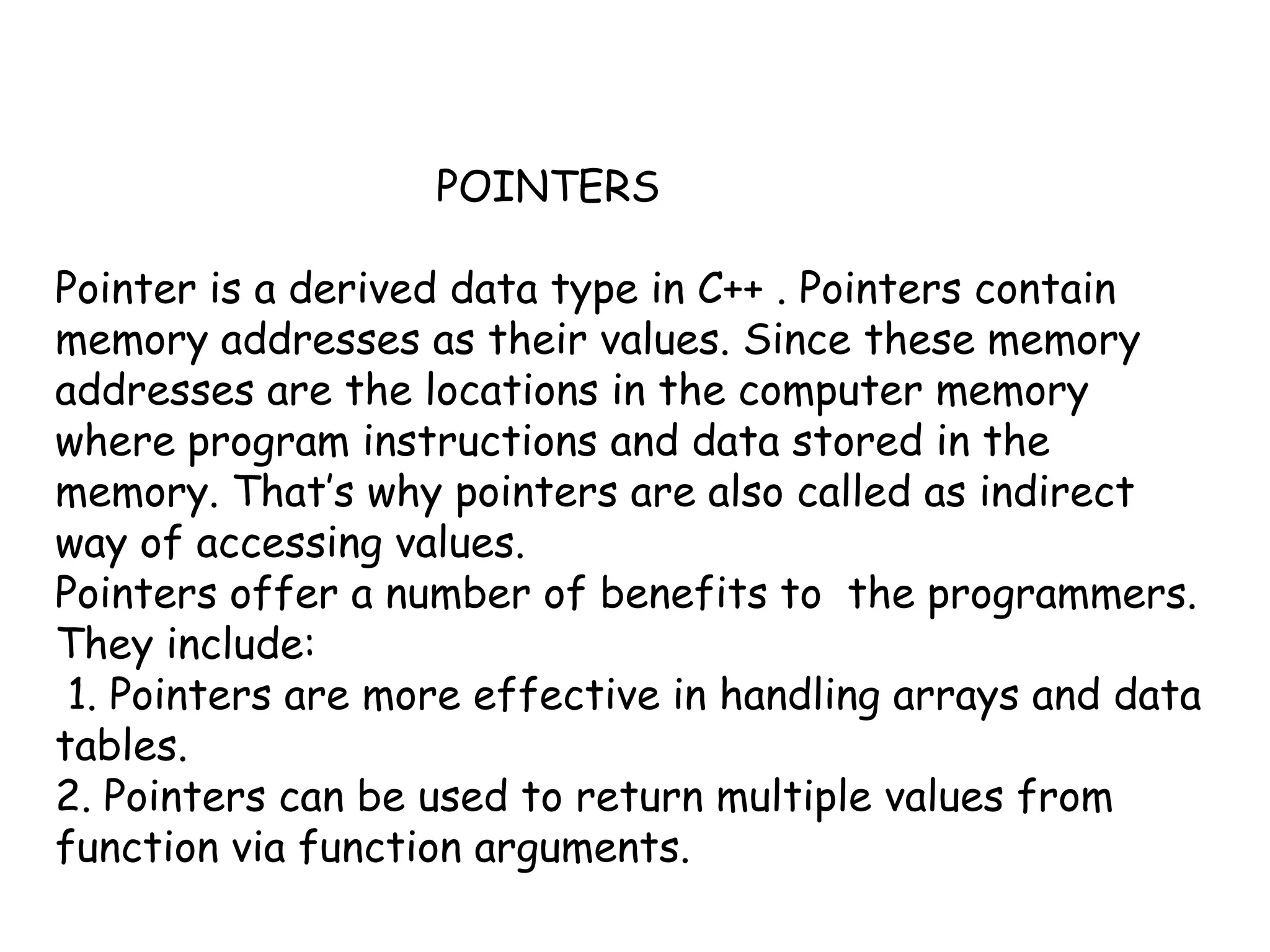 			POINTERSPointer is a derived data type in C++ . Pointers contain memory addresses as their values. Since these memory addresses are the locations in the computer memory where program instructions and data stored in the memory. That’s why pointers are also called as indirect way of accessing values.Pointers offer a number of benefits to  the programmers. They include: 1. Pointers are more effective in handling arrays and data tables.2. Pointers can be used to return multiple values from function via function arguments.