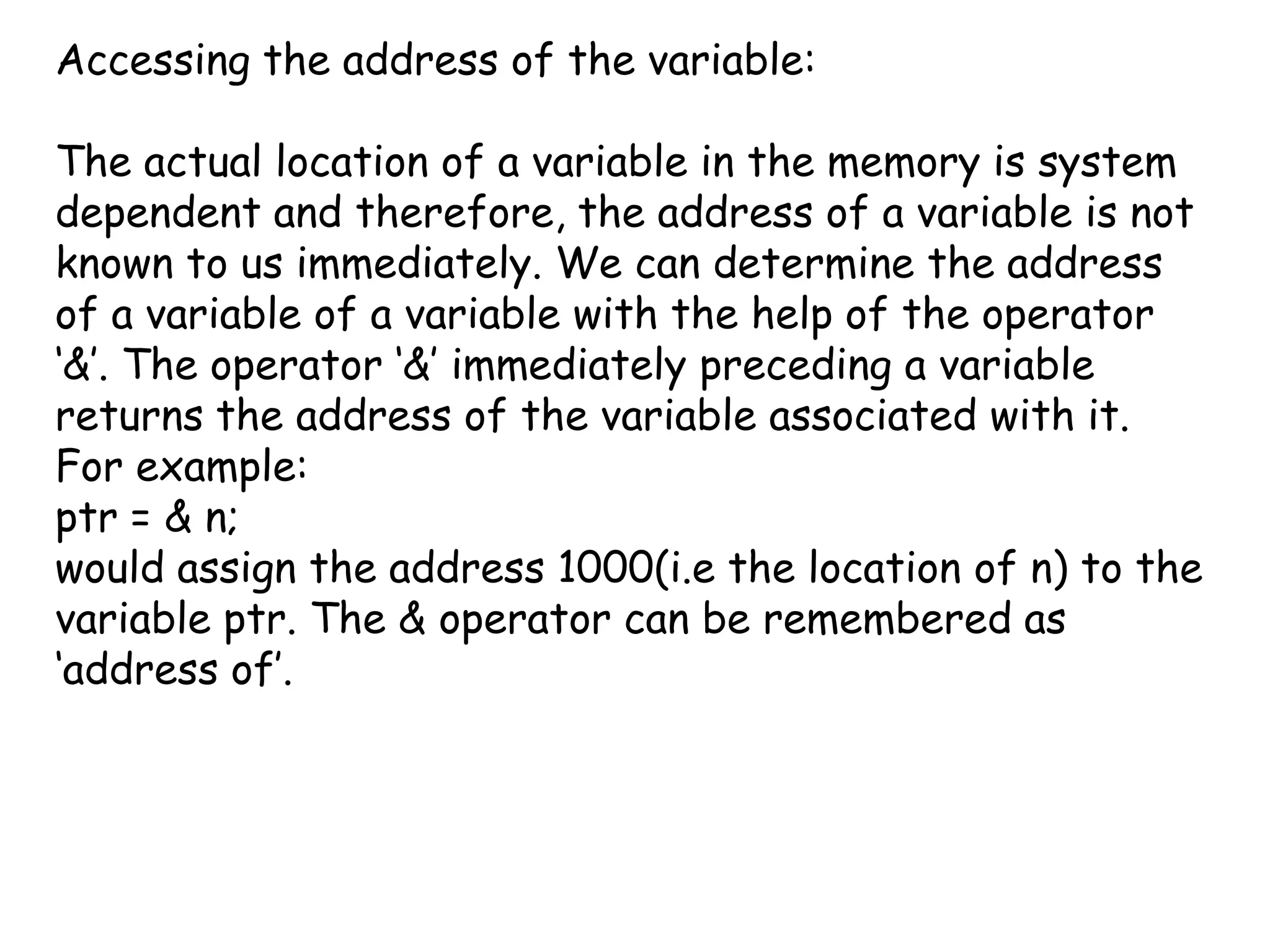 Accessing the address of the variable:  The actual location of a variable in the memory is system dependent and therefore, the address of a variable is not known to us immediately. We can determine the address of a variable of a variable with the help of the operator ‘&’. The operator ‘&’ immediately preceding a variable returns the address of the variable associated with it. For example:ptr = & n;would assign the address 1000(i.e the location of n) to the variable ptr. The & operator can be remembered as ‘address of’.