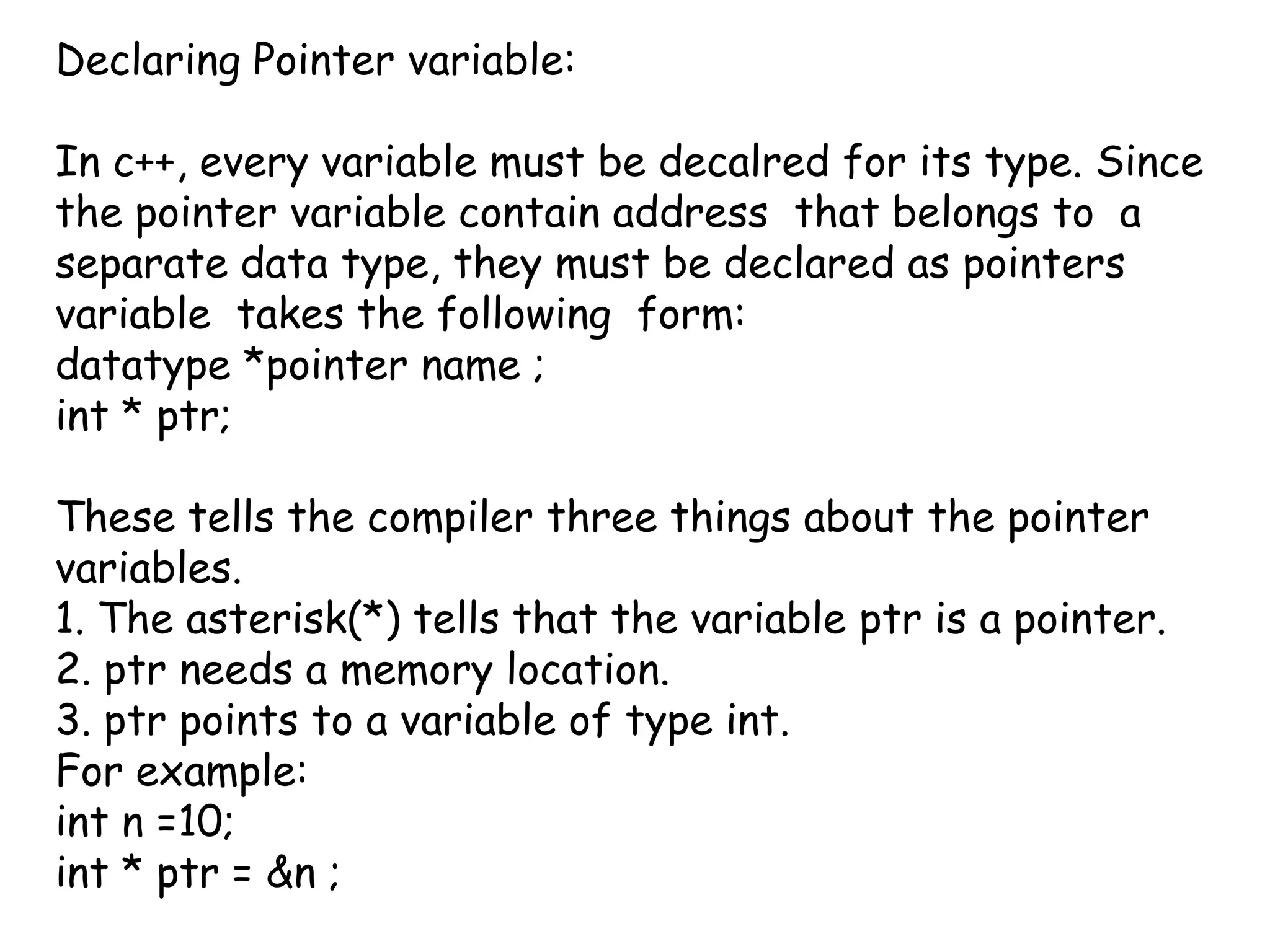 Declaring Pointer variable:In c++, every variable must be decalred for its type. Since the pointer variable contain address  that belongs to  a separate data type, they must be declared as pointers  variable  takes the following  form:datatype *pointer name ;int * ptr; These tells the compiler three things about the pointer variables.1. The asterisk(*) tells that the variable ptr is a pointer.2. ptr needs a memory location.3. ptr points to a variable of type int.For example:int n =10;int * ptr = &n ;