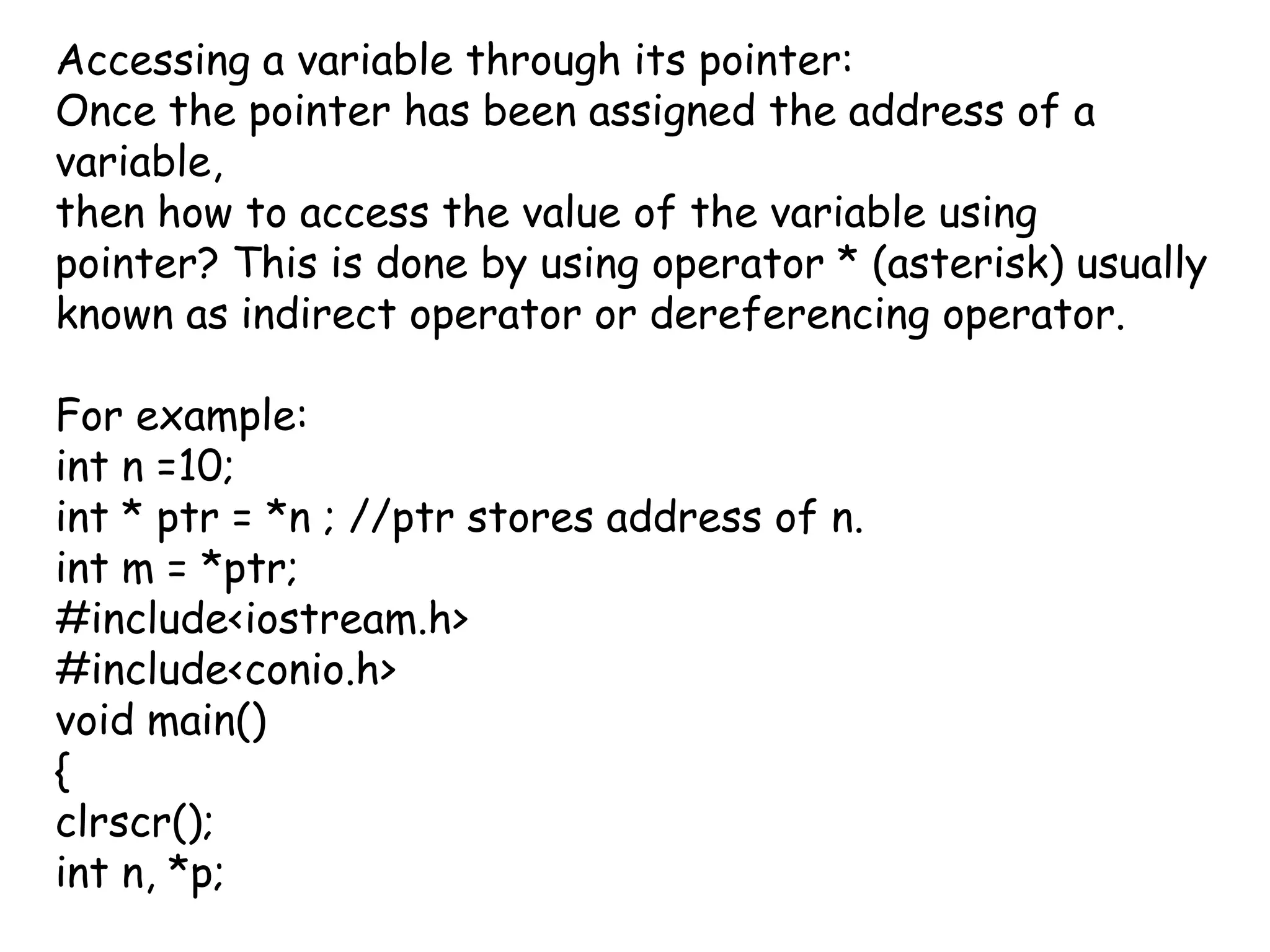 Accessing a variable through its pointer: Once the pointer has been assigned the address of a variable,then how to access the value of the variable using pointer? This is done by using operator * (asterisk) usually known as indirect operator or dereferencing operator.For example:int n =10;int * ptr = *n ; //ptr stores address of n.int m = *ptr;#include<iostream.h>#include<conio.h>void main(){clrscr();int n, *p;
