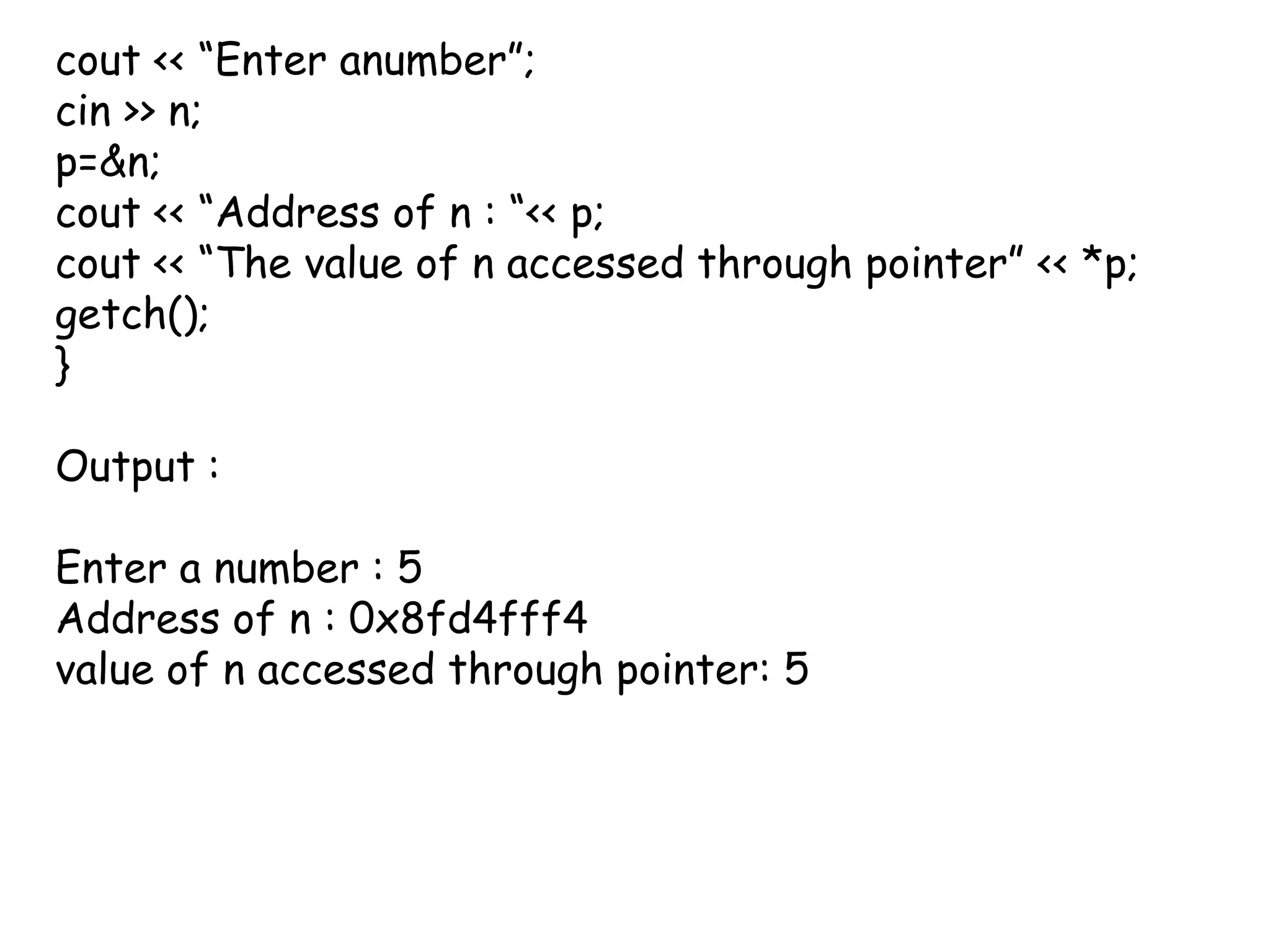 cout << “Enter anumber”;cin >> n; p=&n;cout << “Address of n : “<< p;cout << “The value of n accessed through pointer” << *p;getch();}Output : Enter a number : 5Address of n : 0x8fd4fff4value of n accessed through pointer: 5