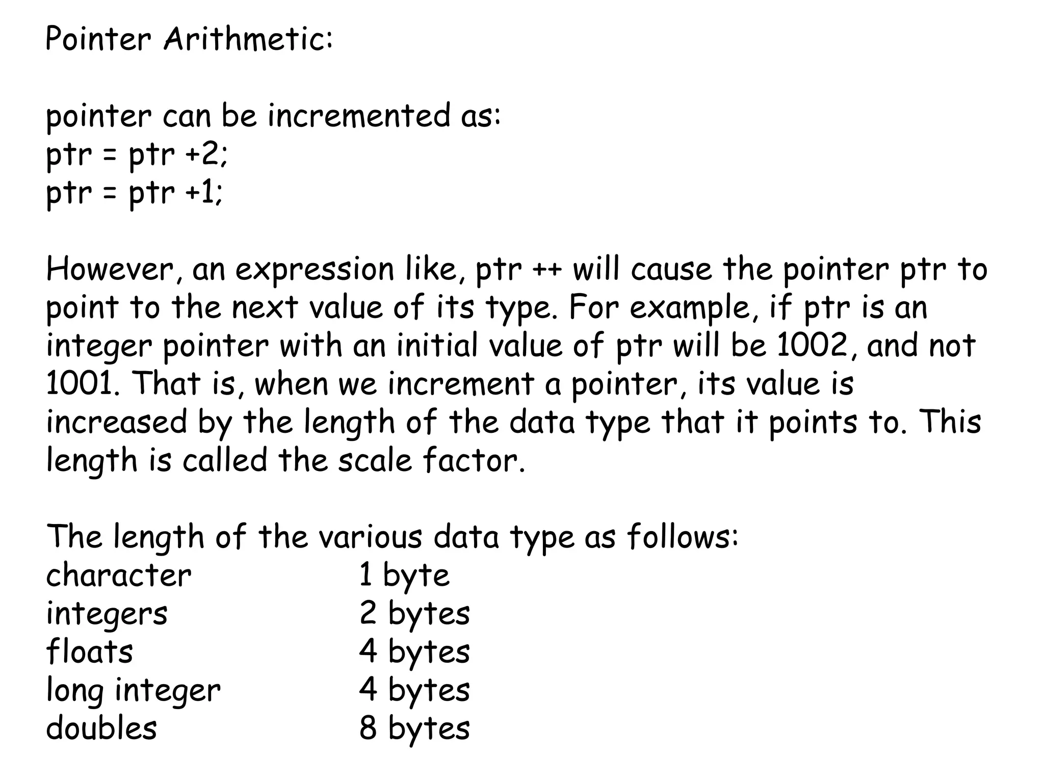 Pointer Arithmetic:pointer can be incremented as:ptr = ptr +2;ptr = ptr +1;However, an expression like, ptr ++ will cause the pointer ptr to point to the next value of its type. For example, if ptr is an integer pointer with an initial value of ptr will be 1002, and not 1001. That is, when we increment a pointer, its value is increased by the length of the data type that it points to. This length is called the scale factor.The length of the various data type as follows:character 		1 byteintegers 		2 bytesfloats 			4 byteslong integer		4 bytesdoubles		8 bytes