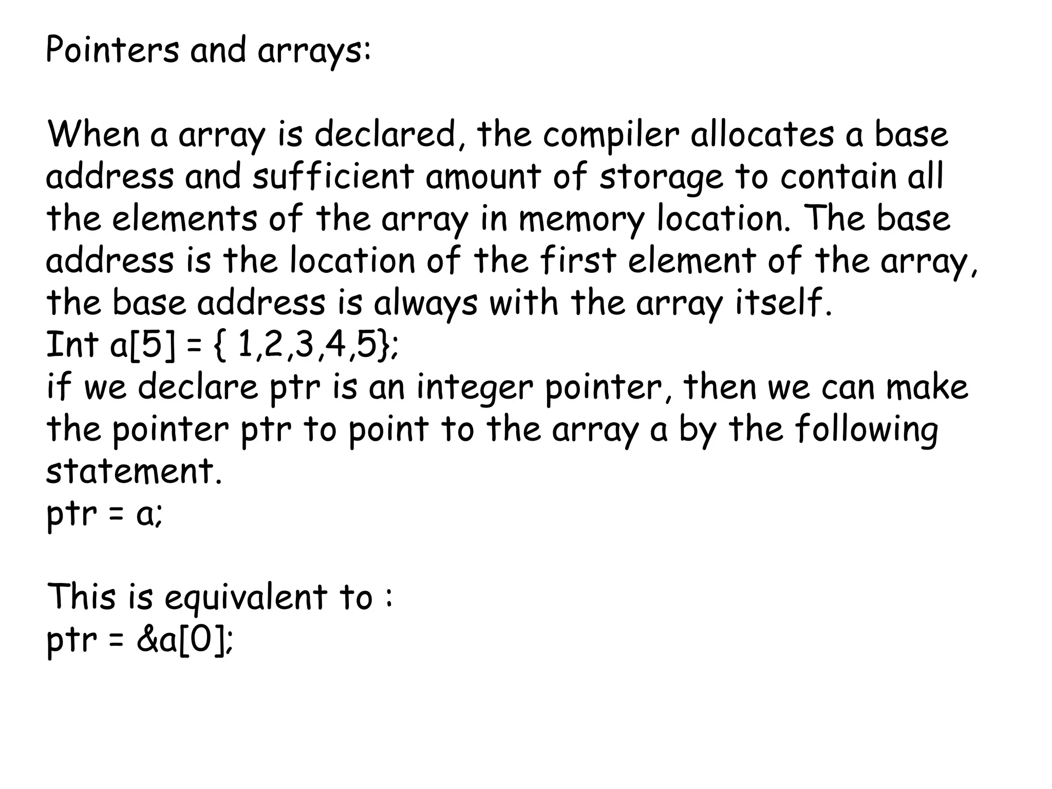 Pointers and arrays:When a array is declared, the compiler allocates a base address and sufficient amount of storage to contain all the elements of the array in memory location. The base address is the location of the first element of the array, the base address is always with the array itself.Int a[5] = { 1,2,3,4,5};if we declare ptr is an integer pointer, then we can make the pointer ptr to point to the array a by the following statement.ptr = a;This is equivalent to :ptr = &a[0];