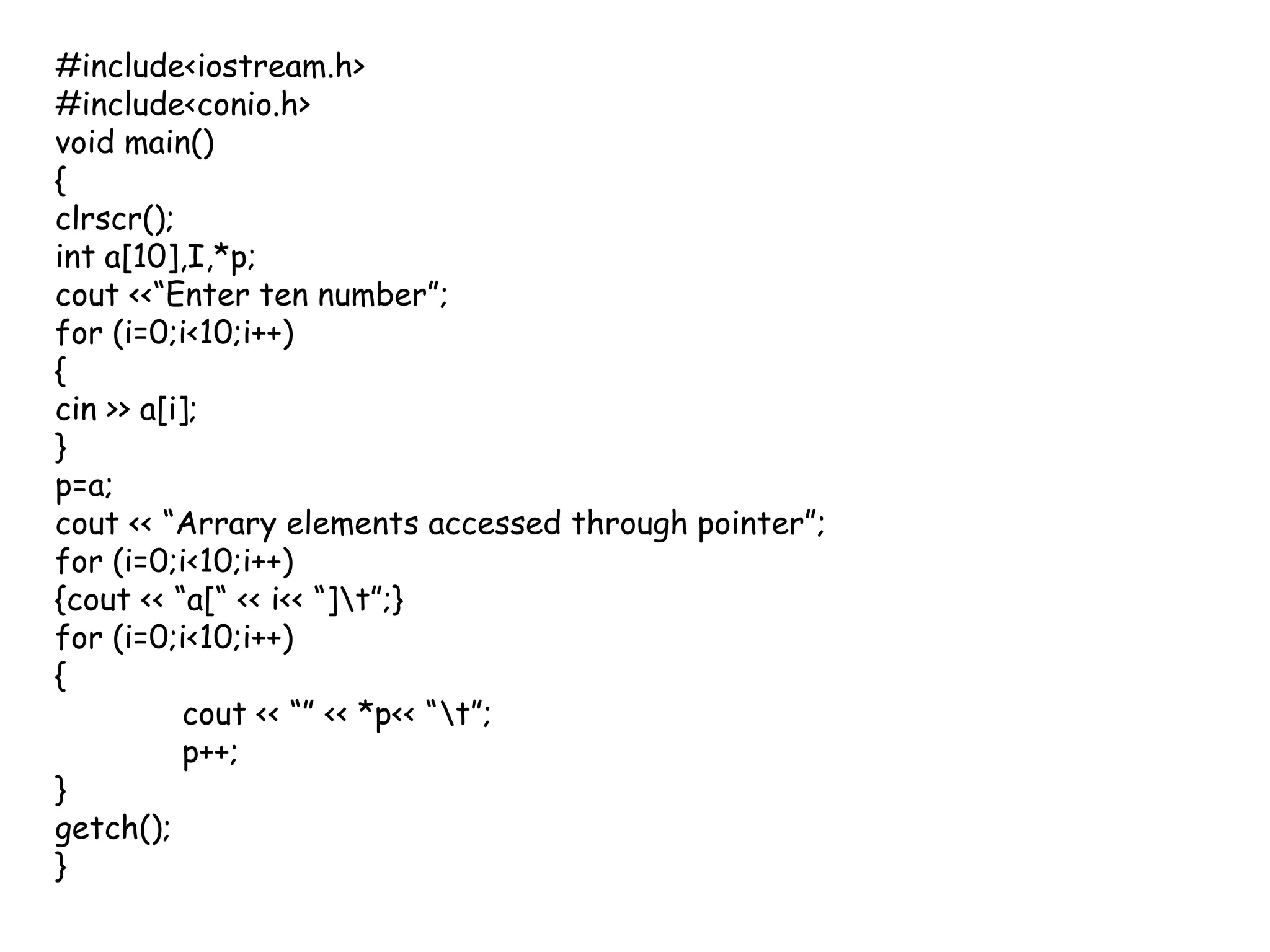 #include<iostream.h>#include<conio.h>void main(){clrscr();int a[10],I,*p;cout <<“Enter ten number”;for (i=0;i<10;i++){cin >> a[i];}p=a;cout << “Arrary elements accessed through pointer”;for (i=0;i<10;i++) {cout << “a[“ << i<< “]\t”;}for (i=0;i<10;i++) {cout << “” << *p<< “\t”;p++;}getch();}