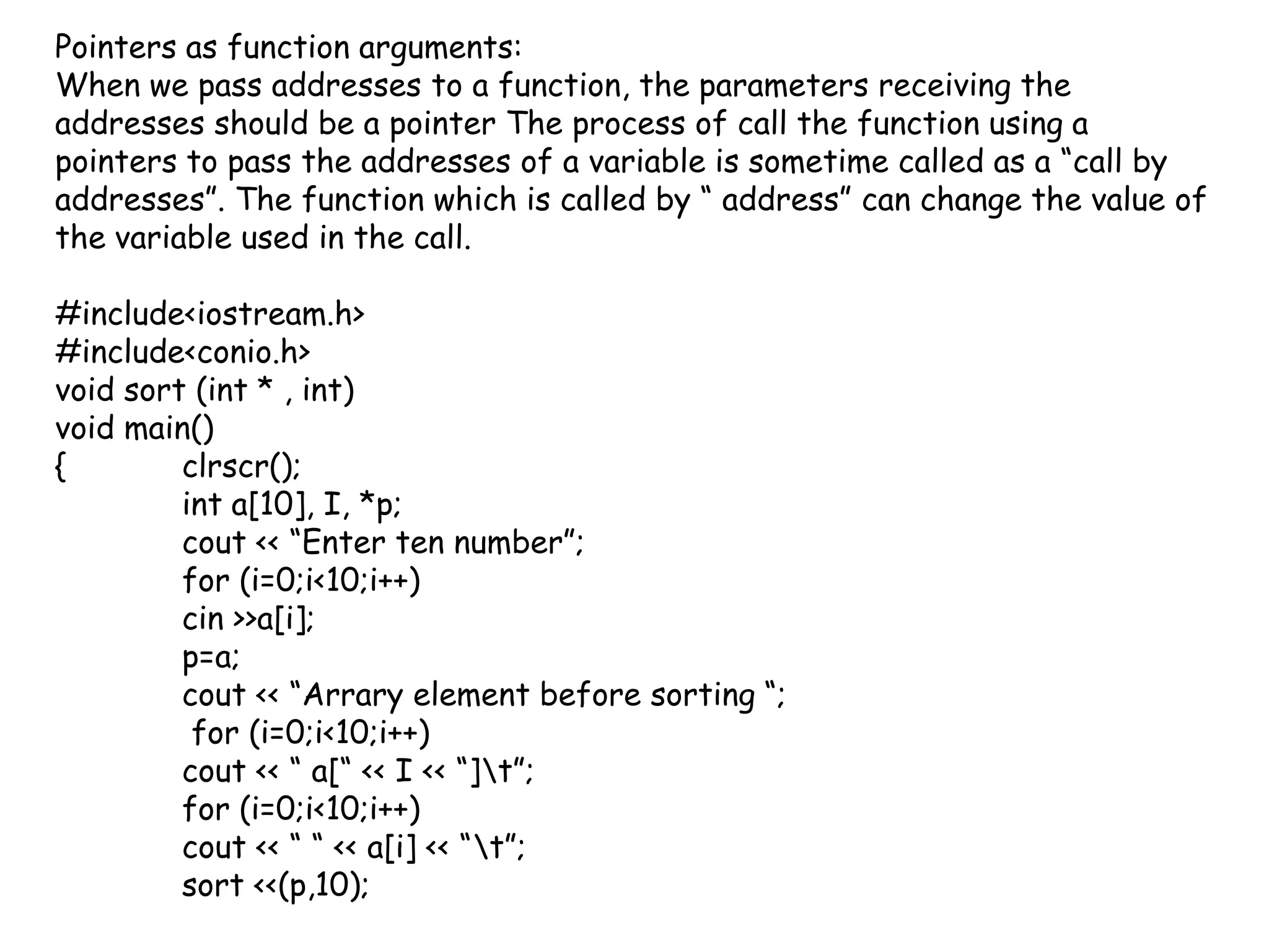 Pointers as function arguments:When we pass addresses to a function, the parameters receiving the addresses should be a pointer The process of call the function using a pointers to pass the addresses of a variable is sometime called as a “call by addresses”. The function which is called by “ address” can change the value of the variable used in the call.#include<iostream.h>#include<conio.h>void sort (int * , int)void main(){clrscr();int a[10], I, *p;cout << “Enter ten number”;for (i=0;i<10;i++)cin >>a[i];p=a;cout << “Arrary element before sorting “; for (i=0;i<10;i++)cout << “ a[“ << I << “]\t”;for (i=0;i<10;i++)cout << “ “ << a[i] << “\t”;	sort <<(p,10);